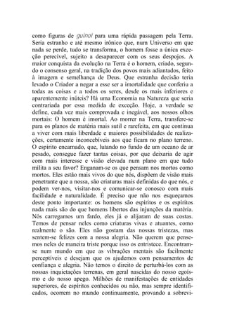 como figuras de guinol para uma rápida passagem pela Terra.
Seria estranho e até mesmo irônico que, num Universo em que
nada se perde, tudo se transforma, o homem fosse a única exce-
ção perecível, sujeito a desaparecer com os seus despojos. A
maior conquista da evolução na Terra é o homem, criado, segun-
do o consenso geral, na tradição dos povos mais adiantados, feito
à imagem e semelhança de Deus. Que estranha decisão teria
levado o Criador a negar a esse ser a imortalidade que conferiu a
todas as coisas e a todos os seres, desde os mais inferiores e
aparentemente inúteis? Há uma Economia na Natureza que seria
contrariada por essa medida de exceção. Hoje, a verdade se
define, cada vez mais comprovada e inegável, aos nossos olhos
mortais: O homem é imortal. Ao morrer na Terra, transfere-se
para os planos de matéria mais sutil e rarefeita, em que continua
a viver com mais liberdade e maiores possibilidades de realiza-
ções, certamente inconcebíveis aos que ficam no plano terreno.
O espírito encarnado, que, lutando no fundo de um oceano de ar
pesado, consegue fazer tantas coisas, por que deixaria de agir
com mais interesse e visão elevada num plano em que tudo
milita a seu favor? Enganam-se os que pensam nos mortos como
mortos. Eles estão mais vivos do que nós, dispõem de visão mais
penetrante que a nossa, são criaturas mais definidas do que nós, e
podem ver-nos, visitar-nos e comunicar-se conosco com mais
facilidade e naturalidade. É preciso que não nos esqueçamos
deste ponto importante: os homens são espíritos e os espíritos
nada mais são do que homens libertos das injunções da matéria.
Nós carregamos um fardo, eles já o alijaram de suas costas.
Temos de pensar neles como criaturas vivas e atuantes, como
realmente o são. Eles não gostam das nossas tristezas, mas
sentem-se felizes com a nossa alegria. Não querem que pense-
mos neles de maneira triste porque isso os entristece. Encontram-
se num mundo em que as vibrações mentais são facilmente
perceptíveis e desejam que os ajudemos com pensamentos de
confiança e alegria. Não temos o direito de perturbá-los com as
nossas inquietações terrenas, em geral nascidas do nosso egoís-
mo e do nosso apego. Milhões de manifestações de entidades
superiores, de espíritos conhecidos ou não, mas sempre identifi-
cados, ocorrem no mundo continuamente, provando a sobrevi-
 