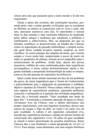 vência ativa dos que passaram para o outro mundo e lá não nos
esqueceram.
Desde a época das cavernas, das construções lacustres, pas-
sando pelas vinte e tantas grandes civilizações que se sucederam
na História, os mortos se comunicam com os vivos e estes, não
raro, procuram instruir-se com eles. O intercâmbio é normal
entre os dois mundos e uma vastíssima biblioteca foi produzida
pelos sábios antigos e modernos que estudaram o problema e
confirmaram a sobrevivência. Mas, na proporção em que os
métodos científicos se desenvolveram, na batalha das Ciências
contra as superstições do passado multimilenar, a própria aceita-
ção geral dessa verdade levantou maiores suspeitas no meio
científico. As raízes amargas das religiões da morte, que viveram
sempre e vivem ainda hoje vampirizando o pavor da morte em
todos os quadrantes do planeta, criaram novos empecilhos para o
esclarecimento do problema. Ainda hoje, depois das provas
exaustivas, milhões de vezes confirmadas pelos mais respeitáveis
investigadores, a nossa cultura pretensiosamente rejeita a fra-
grante realidade e pesquisada fenomenologia de todos os tempos,
como se ela não passasse de suposições inverificáveis.
Qual a razão dessa atitude irracional em face de um problema
tão grave, da maior importância para a Teoria do Conhecimento
e particularmente para a adequação do pensamento à realidade,
objetivo supremo da Filosofia? Nossa cultura sofreu até agora de
uma espécie de esquizofrenia catatônica, ignorando problemas
essenciais e entregando-se à agitação das atividades pragmáticas.
Como diz o brocardo popular: “Gato escaldado tem medo de
água fria.” A tremenda e criminosa oposição da Igreja ao desen-
volvimento livre da Ciência, com o delírio pirovássico dos
tempos inquisitoriais, com suas fogueiras assassinas, deixou suas
marcas de sangue e fogo no pêlo, no couro e na carne viva do
gato escaldado. A cultura é um organismo conceptual vivo,
nascido das experiências humanas e dotado do mesmo instinto de
conservação dos organismos vivos. Os pêlos do gato escaldado
se eriçam à menor aproximação de questões metafísicas. Remy
Chauvin deu a esse fenômeno o nome apropriado de alergia ao
futuro. Essa alergia, como demonstra, tem suas origens históricas
 