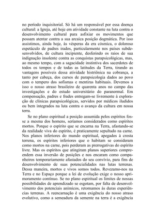 no período inquisitorial. Só há um responsável por essa doença
cultural: a Igreja, até hoje em atividade constante na luta contra o
desenvolvimento cultural para asfixiar os movimentos que
possam atentar contra a sua arcaica posição dogmática. Por isso
assistimos, ainda hoje, às vésperas da era cósmica, o doloroso
espetáculo de padres irados, particularmente nos países subde-
senvolvidos, de cultura incipiente, desferindo os raios de sua
indignação insolente contra as conquistas parapsicológicas, mas,
ao mesmo tempo, com a sagacidade instintiva dos sacerdotes de
todos os tempos e de todas as latitudes da Terra, tirando as
vantagens possíveis dessa atividade histriônica na cobrança, a
tanto por cabeça, dos cursos de parapsicologia dados ao povo
com o tempero dos sofismas e mentiras habituais. Devemos a
isso o nosso atraso brasileiro de quarenta anos no campo das
investigações e do estudo universitário do paranormal. Em
compensação, padres e frades entregam-se livremente à explora-
ção de clínicas parapsicológicas, servidos por médicos iludidos
ou bem integrados na luta contra o avanço da cultura em nossa
terra.
Se no plano espiritual a posição assumida pelos espíritos fos-
se a mesma dos homens, seríamos considerados como espíritos
mortos. Porque o espírito que se encarna na Terra, afastando-se
da realidade viva do espírito, é praticamente sepultado na carne.
Nos planos inferiores do mundo espiritual, apegados à crosta
terrena, os espíritos inferiores que o habitam se consideram
como mortos na carne, pois perderam as prerrogativas do espírito
livre. Mas os espíritos que atingiram planos superiores compre-
endem essa inversão de posições e nos encaram como compa-
nheiros temporariamente afastados do seu convívio, para fins de
desenvolvimento de suas potencialidades nas lutas terrenas.
Dessa maneira, mortos e vivos somos todos. Revezamo-nos na
Terra e no Espaço porque a lei de evolução exige o nosso apri-
moramento contínuo. Se no plano espiritual os limites de nossas
possibilidades de aprendizado se esgotam, por falta de desenvol-
vimento dos potenciais anímicos, retornamos às duras experiên-
cias terrenas. A reencarnação é uma exigência do nosso atraso
evolutivo, como a semeadura da semente na terra é a exigência
 