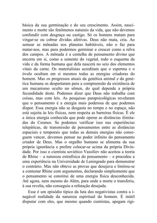 básica da sua germinação e do seu crescimento. Assim, nasci-
mento e morte são fenômenos naturais da vida, que não devemos
confundir com desgraça ou castigo. Só os homens matam para
vingar-se ou cobrar dívidas afetivas. Deus não mata, cria. Ao
semear as mônadas nos planetas habitáveis, não o faz para
matar-nos, mas para podermos germinar e crescer como a relva
dos campos. A mônada é a centelha de pensamento divino que
encerra em si, como a semente do vegetal, todo o esquema da
vida e da forma humana que dela nascerá no seio dos elementos
vitais da carne. Os materialistas acreditam que o esperma e o
óvulo ocultam em si mesmos todas as energias criadoras do
homem. Mas os progressos atuais da genética animal e da gené-
tica humana os despertaram para a compreensão da existência de
um mecanismo oculto no sêmen, do qual depende a própria
fecundidade deste. Podemos dizer que Deus não trabalha com
coisas, mas com leis. As pesquisas parapsicológicas revelaram
que o pensamento é a energia mais poderosa de que podemos
dispor. Essa energia não se desgasta no tempo e no espaço, não
está sujeita às leis físicas, nem respeita as barreiras físicas. É ele
a única energia conhecida que pode operar as distâncias ilimita-
das do Cosmos. Se podemos verificar isso nas experiências
telepáticas, de transmissão de pensamentos entre as distâncias
espaciais e temporais que todas as demais energias não conse-
guem vencer, devemos pensar no poder infinito do pensamento
criador de Deus. Mas o orgulho humano se alimenta da sua
própria ignorância e prefere colocar-se acima da própria Divin-
dade. Por isso o cientista soviético Vassiliev não aceitou a teoria
de Rhine – a natureza extrafísica do pensamento – e procedeu a
uma experiência na Universidade de Leningrado para demonstrar
o contrário. Mas não obteve as provas que desejava e limitou-se
a contestar Rhine com argumentos, declarando simplesmente que
o pensamento se constitui de uma energia física desconhecida.
Até agora, nem mesmo do Além, para onde a morte o transferiu,
à sua revelia, não conseguiu a refutação desejada.
Esse é um episódio típico da luta dos negativistas contra a i-
negável realidade da natureza espiritual do homem. É inútil
disputar com eles, que mesmo quando cientistas, apegam rigi-
 