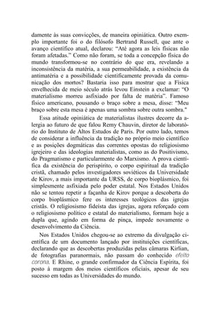 damente às suas convicções, de maneira opiniática. Outro exem-
plo importante foi o do filósofo Bertrand Russell, que ante o
avanço científico atual, declarou: “Até agora as leis físicas não
foram afetadas.” Como não foram, se toda a concepção física do
mundo transformou-se no contrário do que era, revelando a
inconsistência da matéria, a sua permeabilidade, a existência da
antimatéria e a possibilidade cientificamente provada da comu-
nicação dos mortos? Bastaria isso para mostrar que a Física
envelhecida de meio século atrás levou Einstein a exclamar: “O
materialismo morreu asfixiado por falta de matéria”. Famoso
físico americano, pousando o braço sobre a mesa, disse: “Meu
braço sobre esta mesa é apenas uma sombra sobre outra sombra."
Essa atitude opiniática de materialistas ilustres decorre da a-
lergia ao futuro de que falou Remy Chauvin, diretor de laborató-
rio do Instituto de Altos Estudos de Paris. Por outro lado, temos
de considerar a influência da tradição no próprio meio científico
e as posições dogmáticas das correntes opostas do religiosismo
igrejeiro e das ideologias materialistas, como as do Positivismo,
do Pragmatismo e particularmente do Marxismo. A prova cientí-
fica da existência do perispírito, o corpo espiritual da tradição
cristã, chamado pelos investigadores soviéticos da Universidade
de Kirov, a mais importante da URSS, de corpo bioplásmico, foi
simplesmente asfixiada pelo poder estatal. Nos Estados Unidos
não se tentou repetir a façanha de Kirov porque a descoberta do
corpo bioplásmico fere os interesses teológicos das igrejas
cristãs. O religiosismo fideísta das igrejas, agora reforçado com
o religiosismo político e estatal do materialismo, formam hoje a
dupla que, agindo em forma de pinça, impede novamente o
desenvolvimento da Ciência.
Nos Estados Unidos chegou-se ao extremo da divulgação ci-
entífica de um documento lançado por instituições científicas,
declarando que as descobertas produzidas pelas câmaras Kirlian,
de fotografias paranormais, não passam do conhecido efeito
corona. E Rhine, o grande confirmador da Ciência Espírita, foi
posto à margem dos meios científicos oficiais, apesar de seu
sucesso em todas as Universidades do mundo.
 