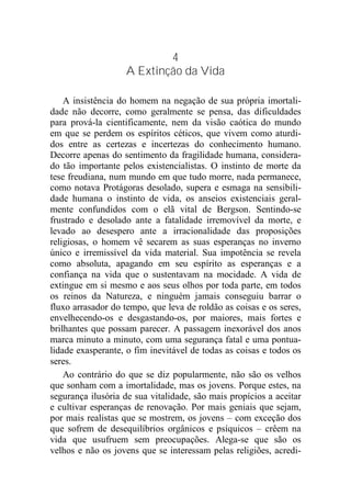 4
A Extinção da Vida
A insistência do homem na negação de sua própria imortali-
dade não decorre, como geralmente se pensa, das dificuldades
para prová-la cientificamente, nem da visão caótica do mundo
em que se perdem os espíritos céticos, que vivem como aturdi-
dos entre as certezas e incertezas do conhecimento humano.
Decorre apenas do sentimento da fragilidade humana, considera-
do tão importante pelos existencialistas. O instinto de morte da
tese freudiana, num mundo em que tudo morre, nada permanece,
como notava Protágoras desolado, supera e esmaga na sensibili-
dade humana o instinto de vida, os anseios existenciais geral-
mente confundidos com o elã vital de Bergson. Sentindo-se
frustrado e desolado ante a fatalidade irremovível da morte, e
levado ao desespero ante a irracionalidade das proposições
religiosas, o homem vê secarem as suas esperanças no inverno
único e irremissível da vida material. Sua impotência se revela
como absoluta, apagando em seu espírito as esperanças e a
confiança na vida que o sustentavam na mocidade. A vida de
extingue em si mesmo e aos seus olhos por toda parte, em todos
os reinos da Natureza, e ninguém jamais conseguiu barrar o
fluxo arrasador do tempo, que leva de roldão as coisas e os seres,
envelhecendo-os e desgastando-os, por maiores, mais fortes e
brilhantes que possam parecer. A passagem inexorável dos anos
marca minuto a minuto, com uma segurança fatal e uma pontua-
lidade exasperante, o fim inevitável de todas as coisas e todos os
seres.
Ao contrário do que se diz popularmente, não são os velhos
que sonham com a imortalidade, mas os jovens. Porque estes, na
segurança ilusória de sua vitalidade, são mais propícios a aceitar
e cultivar esperanças de renovação. Por mais geniais que sejam,
por mais realistas que se mostrem, os jovens – com exceção dos
que sofrem de desequilíbrios orgânicos e psíquicos – crêem na
vida que usufruem sem preocupações. Alega-se que são os
velhos e não os jovens que se interessam pelas religiões, acredi-
 