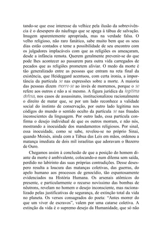 tando-se que esse interesse da velhice pela ilusão da sobrevivên-
cia é o desespero do náufrago que se apega à tábua de salvação.
Imagem aparentemente apropriada, mas na verdade falsa. O
velho religioso, não raro fanático, sabe muito bem que os seus
dias estão contados e teme a possibilidade de seu encontro com
os julgadores implacáveis com que as religiões os ameaçaram,
desde a infância remota. Querem geralmente prevenir-se do que
pode lhes acontecer ao passarem para outra vida carregados de
pecados que as religiões prometem aliviar. O medo da morte é
tão generalizado entre as pessoas que entram na reta final da
existência, que Heideggard acentuou, com certa ironia, a impor-
tância da partícula se nas expressões sobre a morte. A maioria
das pessoas dizem morre-se ao invés de morremos, porque o se
refere aos outros e não a si mesmo. A figura jurídica da legítima
defesa, nos casos de assassinato, institucionalizou racionalmente
o direito de matar que, se por um lado reconhece a validade
social do instinto de conservação, por outro lado legitima nos
códigos do mundo o sentido oculto da partícula se nas fraudes
inconscientes da linguagem. Por outro lado, essa partícula con-
firma o desejo individual de que os outros morram, e não nós,
mostrando a inocuidade dos mandamentos religiosos. Por sinal,
essa inocuidade, como se sabe, revelou-se no próprio Sinai,
quando Moisés, ainda com a Tábua das Leis em mãos, ordenou a
matança imediata de dois mil israelitas que adoravam o Bezerro
de Ouro.
Chegamos assim à conclusão de que a posição do homem di-
ante da morte é ambivalente, colocando-o num dilema sem saída,
perdido no labirinto das suas próprias contradições. Desse deses-
pero resulta a loucura das matanças coletivas, das guerras, do
apelo humano aos processos de genocídio, tão espantosamente
evidenciados na História Humana. Os arsenais atômicos do
presente, e particularmente o recurso novíssimo das bombas de
nêutrons, revelam no homem o desejo inconsciente, mas raciona-
lizado pelas justificativas de segurança, de extinção total da vida
no planeta. Os versos consagrados do poeta: “Antes morrer do
que um viver de escravos”, valem por uma catarse coletiva. A
extinção da vida é o supremo desejo da Humanidade, que só não
 