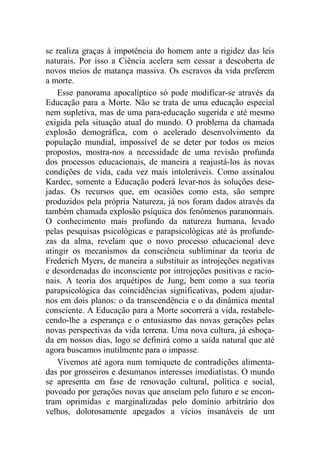 se realiza graças à impotência do homem ante a rigidez das leis
naturais. Por isso a Ciência acelera sem cessar a descoberta de
novos meios de matança massiva. Os escravos da vida preferem
a morte.
Esse panorama apocalíptico só pode modificar-se através da
Educação para a Morte. Não se trata de uma educação especial
nem supletiva, mas de uma para-educação sugerida e até mesmo
exigida pela situação atual do mundo. O problema da chamada
explosão demográfica, com o acelerado desenvolvimento da
população mundial, impossível de se deter por todos os meios
propostos, mostra-nos a necessidade de uma revisão profunda
dos processos educacionais, de maneira a reajustá-los às novas
condições de vida, cada vez mais intoleráveis. Como assinalou
Kardec, somente a Educação poderá levar-nos às soluções dese-
jadas. Os recursos que, em ocasiões como esta, são sempre
produzidos pela própria Natureza, já nos foram dados através da
também chamada explosão psíquica dos fenômenos paranormais.
O conhecimento mais profundo da natureza humana, levado
pelas pesquisas psicológicas e parapsicológicas até às profunde-
zas da alma, revelam que o novo processo educacional deve
atingir os mecanismos da consciência subliminar da teoria de
Frederich Myers, de maneira a substituir as introjeções negativas
e desordenadas do inconsciente por introjeções positivas e racio-
nais. A teoria dos arquétipos de Jung, bem como a sua teoria
parapsicológica das coincidências significativas, podem ajudar-
nos em dois planos: o da transcendência e o da dinâmica mental
consciente. A Educação para a Morte socorrerá a vida, restabele-
cendo-lhe a esperança e o entusiasmo das novas gerações pelas
novas perspectivas da vida terrena. Uma nova cultura, já esboça-
da em nossos dias, logo se definirá como a saída natural que até
agora buscamos inutilmente para o impasse.
Vivemos até agora num torniquete de contradições alimenta-
das por grosseiros e desumanos interesses imediatistas. O mundo
se apresenta em fase de renovação cultural, política e social,
povoado por gerações novas que anseiam pelo futuro e se encon-
tram oprimidas e marginalizadas pelo domínio arbitrário dos
velhos, dolorosamente apegados a vícios insanáveis de um
 