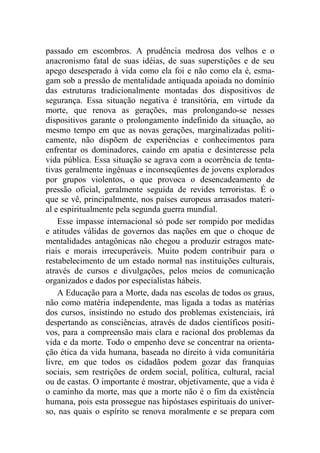 passado em escombros. A prudência medrosa dos velhos e o
anacronismo fatal de suas idéias, de suas superstições e de seu
apego desesperado à vida como ela foi e não como ela é, esma-
gam sob a pressão de mentalidade antiquada apoiada no domínio
das estruturas tradicionalmente montadas dos dispositivos de
segurança. Essa situação negativa é transitória, em virtude da
morte, que renova as gerações, mas prolongando-se nesses
dispositivos garante o prolongamento indefinido da situação, ao
mesmo tempo em que as novas gerações, marginalizadas politi-
camente, não dispõem de experiências e conhecimentos para
enfrentar os dominadores, caindo em apatia e desinteresse pela
vida pública. Essa situação se agrava com a ocorrência de tenta-
tivas geralmente ingênuas e inconseqüentes de jovens explorados
por grupos violentos, o que provoca o desencadeamento de
pressão oficial, geralmente seguida de revides terroristas. É o
que se vê, principalmente, nos países europeus arrasados materi-
al e espiritualmente pela segunda guerra mundial.
Esse impasse internacional só pode ser rompido por medidas
e atitudes válidas de governos das nações em que o choque de
mentalidades antagônicas não chegou a produzir estragos mate-
riais e morais irrecuperáveis. Muito podem contribuir para o
restabelecimento de um estado normal nas instituições culturais,
através de cursos e divulgações, pelos meios de comunicação
organizados e dados por especialistas hábeis.
A Educação para a Morte, dada nas escolas de todos os graus,
não como matéria independente, mas ligada a todas as matérias
dos cursos, insistindo no estudo dos problemas existenciais, irá
despertando as consciências, através de dados científicos positi-
vos, para a compreensão mais clara e racional dos problemas da
vida e da morte. Todo o empenho deve se concentrar na orienta-
ção ética da vida humana, baseada no direito à vida comunitária
livre, em que todos os cidadãos podem gozar das franquias
sociais, sem restrições de ordem social, política, cultural, racial
ou de castas. O importante é mostrar, objetivamente, que a vida é
o caminho da morte, mas que a morte não é o fim da existência
humana, pois esta prossegue nas hipóstases espirituais do univer-
so, nas quais o espírito se renova moralmente e se prepara com
 