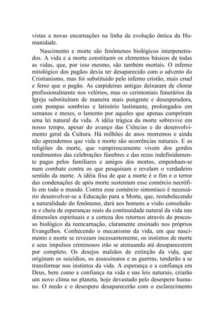 vistas a novas encarnações na linha da evolução ôntica da Hu-
manidade.
Nascimento e morte são fenômenos biológicos interpenetra-
dos. A vida e a morte constituem os elementos básicos de todas
as vidas, que, por isso mesmo, são também mortais. O inferno
mitológico dos pagãos devia ter desaparecido com o advento do
Cristianismo, mas foi substituído pelo inferno cristão, mais cruel
e feroz que o pagão. As carpideiras antigas deixaram de chorar
profissionalmente nos velórios, mas os cerimoniais funerários da
Igreja substituíram de maneira mais pungente e desesperadora,
com pompas sombrias e latinório lastimante, prolongados em
semanas e meses, o lamento por aqueles que apenas cumpriram
uma lei natural da vida. A idéia trágica da morte sobrevive em
nosso tempo, apesar do avanço das Ciências e do desenvolvi-
mento geral da Cultura. Há milhões de anos morremos e ainda
não aprendemos que vida e morte são ocorrências naturais. E as
religiões da morte, que vampirescamente vivem dos gordos
rendimentos das celebrações fúnebres e das rezas indefinidamen-
te pagas pelos familiares e amigos dos mortos, empenham-se
num combate contra os que pesquisam e revelam o verdadeiro
sentido da morte. A idéia fixa de que a morte é o fim e o terror
das condenações de após morte sustentam esse comércio necrófi-
lo em todo o mundo. Contra esse comércio simoníaco é necessá-
rio desenvolver-se a Educação para a Morte, que, restabelecendo
a naturalidade do fenômeno, dará aos homens a visão consolado-
ra e cheia de esperanças reais da continuidade natural da vida nas
dimensões espirituais e a certeza dos retornos através do proces-
so biológico da reencarnação, claramente ensinado nos próprios
Evangelhos. Conhecendo o mecanismo da vida, em que nasci-
mento e morte se revezam incessantemente, os instintos de morte
e seus impulsos criminosos irão se atenuando até desaparecerem
por completo. Os desejos malsãos de extinção da vida, que
originam os suicídios, os assassinatos e as guerras, tenderão a se
transformar nos instintos da vida. A esperança e a confiança em
Deus, bem como a confiança na vida e nas leis naturais, criarão
um novo clima no planeta, hoje devastado pelo desespero huma-
no. O medo e o desespero desaparecerão com o esclarecimento
 