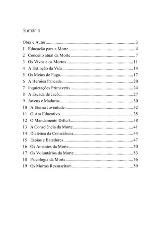 Sumário
Obra e Autor..................................................................................3
1 Educação para a Morte.............................................................4
2 Conceito atual da Morte ...........................................................7
3 Os Vivos e os Mortos.............................................................11
4 A Extinção da Vida ................................................................14
5 Os Meios de Fuga...................................................................17
6 A Heróica Pancada.................................................................20
7 Inquietações Primaveris .........................................................24
8 A Escada de Jacó....................................................................27
9 Jovens e Maduros...................................................................30
10 A Eterna Juventude ..............................................................32
11 O Ato Educativo...................................................................35
12 O Mandamento Difícil..........................................................38
13 A Consciência da Morte.......................................................41
14 Dialética da Consciência ......................................................44
15 Espias e Batedores................................................................47
16 Os Amantes da Morte...........................................................50
17 Os Voluntários da Morte......................................................53
18 Psicologia da Morte..............................................................56
19 Os Mortos Ressuscitam........................................................59
 