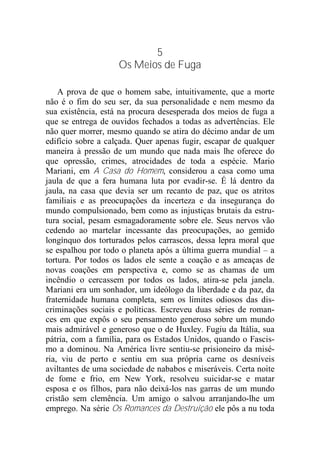 5
Os Meios de Fuga
A prova de que o homem sabe, intuitivamente, que a morte
não é o fim do seu ser, da sua personalidade e nem mesmo da
sua existência, está na procura desesperada dos meios de fuga a
que se entrega de ouvidos fechados a todas as advertências. Ele
não quer morrer, mesmo quando se atira do décimo andar de um
edifício sobre a calçada. Quer apenas fugir, escapar de qualquer
maneira à pressão de um mundo que nada mais lhe oferece do
que opressão, crimes, atrocidades de toda a espécie. Mario
Mariani, em A Casa do Homem, considerou a casa como uma
jaula de que a fera humana luta por evadir-se. É lá dentro da
jaula, na casa que devia ser um recanto de paz, que os atritos
familiais e as preocupações da incerteza e da insegurança do
mundo compulsionado, bem como as injustiças brutais da estru-
tura social, pesam esmagadoramente sobre ele. Seus nervos vão
cedendo ao martelar incessante das preocupações, ao gemido
longínquo dos torturados pelos carrascos, dessa lepra moral que
se espalhou por todo o planeta após a última guerra mundial – a
tortura. Por todos os lados ele sente a coação e as ameaças de
novas coações em perspectiva e, como se as chamas de um
incêndio o cercassem por todos os lados, atira-se pela janela.
Mariani era um sonhador, um ideólogo da liberdade e da paz, da
fraternidade humana completa, sem os limites odiosos das dis-
criminações sociais e políticas. Escreveu duas séries de roman-
ces em que expôs o seu pensamento generoso sobre um mundo
mais admirável e generoso que o de Huxley. Fugiu da Itália, sua
pátria, com a família, para os Estados Unidos, quando o Fascis-
mo a dominou. Na América livre sentiu-se prisioneiro da misé-
ria, viu de perto e sentiu em sua própria carne os desníveis
aviltantes de uma sociedade de nababos e miseráveis. Certa noite
de fome e frio, em New York, resolveu suicidar-se e matar
esposa e os filhos, para não deixá-los nas garras de um mundo
cristão sem clemência. Um amigo o salvou arranjando-lhe um
emprego. Na série Os Romances da Destruição ele pôs a nu toda
 
