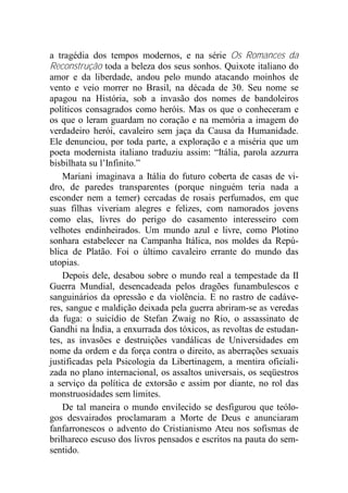 a tragédia dos tempos modernos, e na série Os Romances da
Reconstrução toda a beleza dos seus sonhos. Quixote italiano do
amor e da liberdade, andou pelo mundo atacando moinhos de
vento e veio morrer no Brasil, na década de 30. Seu nome se
apagou na História, sob a invasão dos nomes de bandoleiros
políticos consagrados como heróis. Mas os que o conheceram e
os que o leram guardam no coração e na memória a imagem do
verdadeiro herói, cavaleiro sem jaça da Causa da Humanidade.
Ele denunciou, por toda parte, a exploração e a miséria que um
poeta modernista italiano traduziu assim: “Itália, parola azzurra
bisbilhata su l’Infinito.”
Mariani imaginava a Itália do futuro coberta de casas de vi-
dro, de paredes transparentes (porque ninguém teria nada a
esconder nem a temer) cercadas de rosais perfumados, em que
suas filhas viveriam alegres e felizes, com namorados jovens
como elas, livres do perigo do casamento interesseiro com
velhotes endinheirados. Um mundo azul e livre, como Plotino
sonhara estabelecer na Campanha Itálica, nos moldes da Repú-
blica de Platão. Foi o último cavaleiro errante do mundo das
utopias.
Depois dele, desabou sobre o mundo real a tempestade da II
Guerra Mundial, desencadeada pelos dragões funambulescos e
sanguinários da opressão e da violência. E no rastro de cadáve-
res, sangue e maldição deixada pela guerra abriram-se as veredas
da fuga: o suicídio de Stefan Zwaig no Rio, o assassinato de
Gandhi na Índia, a enxurrada dos tóxicos, as revoltas de estudan-
tes, as invasões e destruições vandálicas de Universidades em
nome da ordem e da força contra o direito, as aberrações sexuais
justificadas pela Psicologia da Libertinagem, a mentira oficiali-
zada no plano internacional, os assaltos universais, os seqüestros
a serviço da política de extorsão e assim por diante, no rol das
monstruosidades sem limites.
De tal maneira o mundo envilecido se desfigurou que teólo-
gos desvairados proclamaram a Morte de Deus e anunciaram
fanfarronescos o advento do Cristianismo Ateu nos sofismas de
brilhareco escuso dos livros pensados e escritos na pauta do sem-
sentido.
 
