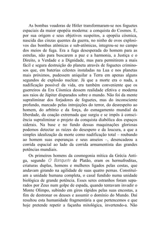 As bombas voadoras de Hitler transformaram-se nos foguetes
espaciais da maior epopéia moderna: a conquista do Cosmos. E,
por sua origem e seus objetivos suspeitos, a epopéia cósmica,
nascida das cinzas quentes da guerra, no ninho de ovos explosi-
vos das bombas atômicas e sub-atômicas, integrou-se no campo
dos meios de fuga. Era a fuga desesperada do homem para as
estrelas, não para buscarem a paz e a harmonia, a Justiça e o
Direito, a Verdade e a Dignidade, mas para permitirem a mais
fácil e segura destruição do planeta através de foguetes crimino-
sos que, em baterias celestes instaladas na Lua e nos planetas
mais próximos, pudessem aniquilar a Terra em apenas alguns
segundos de explosão nuclear. Já que a morte era o nada, a
nadificação possível da vida, era também conveniente que os
guerreiros da Era Cósmica dessem realidade efetiva e moderna
aos raios de Júpiter disparados sobre o mundo. Não foi da mente
supraliminar dos forjadores de foguetes, mas do inconsciente
profundo, marcado pelas introjeções do terror, do desrespeito ao
homem, do arbítrio e da força, do esmagamento mundial da
liberdade, da coação extremada que surgiu e se impôs à consci-
ência supraliminar o projeto da conquista diabólica dos espaços
siderais. Na base e no fundo dessas maquinações gloriosas
podemos detectar as raízes do desespero e da loucura, a que a
simples idealização da morte como nadificação total – roubando
ao homem suas esperanças e seus anseios –, desencadeou a
corrida espacial ao lado da corrida armamentista das grandes
potências mundiais.
Os primeiros homens da cosmogonia mítica da Grécia Anti-
ga, segundo O Banquete de Platão, eram os hermafroditas,
criaturas duplas, homens e mulheres ligados pelas costas, que
andavam girando na agilidade de suas quatro pernas. Constituí-
am a unidade humana completa, o casal fundido numa unidade
biológica de grande potência. Esses seres estranhos foram sepa-
rados por Zeus num golpe de espada, quando tentavam invadir o
Monte Olimpo, subindo em giros rápidos pelas suas encostas, a
fim de destronar os deuses e assumir o domínio do Mundo. Daí
resultou esta humanidade fragmentária a que pertencemos e que
hoje pretende repetir a façanha mitológica, invertendo-a. Não
 