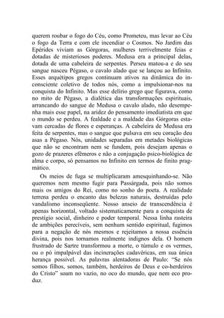 querem roubar o fogo do Céu, como Prometeu, mas levar ao Céu
o fogo da Terra e com ele incendiar o Cosmos. No Jardim das
Epérides viviam as Górgoras, mulheres terrivelmente feias e
dotadas de misteriosos poderes. Medusa era a principal delas,
dotada de uma cabeleira de serpentes. Perseu matou-a e do seu
sangue nasceu Pégaso, o cavalo alado que se lançou ao Infinito.
Esses arquétipos gregos continuam ativos na dinâmica do in-
consciente coletivo de todos nós, como a impulsionar-nos na
conquista do Infinito. Mas esse delírio grego que figurava, como
no mito de Pégaso, a dialética das transformações espirituais,
arrancando do sangue de Medusa o cavalo alado, não desempe-
nha mais esse papel, na aridez do pensamento imediatista em que
o mundo se perdeu. A fealdade e a maldade das Górgoras esta-
vam cercadas de flores e esperanças. A cabeleira de Medusa era
feita de serpentes, mas o sangue que pulsava em seu coração deu
asas a Pégaso. Nós, unidades separadas em metades biológicas
que não se encontram nem se fundem, pois desejam apenas o
gozo de prazeres efêmeros e não a conjugação psico-biológica de
alma e corpo, só pensamos no Infinito em termos de finito prag-
mático.
Os meios de fuga se multiplicaram amesquinhando-se. Não
queremos nem mesmo fugir para Passárgada, pois não somos
mais os amigos do Rei, como no sonho do poeta. A realidade
terrena perdeu o encanto das belezas naturais, destruídas pelo
vandalismo inconseqüente. Nosso anseio de transcendência é
apenas horizontal, voltado sistematicamente para a conquista de
prestígio social, dinheiro e poder temporal. Nessa linha rasteira
de ambições perecíveis, sem nenhum sentido espiritual, fugimos
para a negação de nós mesmos e rejeitamos a nossa essência
divina, pois nos tornamos realmente indignos dela. O homem
frustrado de Sartre transformou a morte, o túmulo e os vermes,
ou o pó impalpável das incinerações cadavéricas, em sua única
herança possível. As palavras alentadoras de Paulo: “Se nós
somos filhos, somos, também, herdeiros de Deus e co-herdeiros
do Cristo” soam no vazio, no oco do mundo, que nem eco pro-
duz.
 