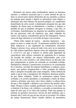 Restaram em nossas mãos profanadoras apenas as heranças
animais: a violência assassina que é o meio normal de que as
feras se servem para afastar obstáculos do seu caminho; a astúcia
da serpente para engolir e digerir os adversários mais frágeis; a
destruição dos bens alheios em proveito próprio, no vampirismo
desenfreado da selva social; a dominação arrogante dos que não
dispõem de forças para se defenderem; a mentira, a trapaça, a
perfídia de que os próprios selvagens se enojam, e que nós, os
civilizados, transformamos na alquimia da canalhice generaliza-
da, em processos sutis de esperteza, que, para vergonha do
século e da espécie, consideramos provas de inteligência. Nossos
meios de fuga reduzem-se à covardia da fuga a nós mesmos.
“Onde todos andam de rastros – advertiu Ingenieros – nin-
guém se atreve a andar em pé”. O panorama mundial da atuali-
dade reduziu-se a um espetáculo de rastejamento universal.
Porque é preciso viver, acima de tudo viver, pois só os materiais
da vida terrena significam alguma coisa nas aspirações terrenas.
A existência, em que o homem se afirma pela dignidade da
consciência, pelo esforço constante de superação de si mesmo,
foi trocada em miúdos, em níqueis inflacionados, pelo viver
larvar do dia a dia rotineiro e da subserviência ao desvalor dos
que conquistaram os postos de comando na sociedade aviltada.
Inteligências robustas e promissoras esvaziam-se na consumação
de si mesmas, servindo de maneira humilhante a senhores ocasi-
onais, que podem assegurar-lhes o falso prestígio de salários
altos e posições invejadas pela corja rastejante. Todos tremem de
medo e pavor ante a perspectiva de referência desairosa proferi-
da por lábios indignos. Todos os sentimentos nobres foram
aviltados e os jovens aprendem, a coronhadas e bufos de bruta-
montes e primatas, que mais vale a boca calada e a cabeça baixa
do que o fim estúpido e definitivo nas torturas das prisões infec-
tadas. Porque a única verdade geralmente aceita é a do nada. Se
o domínio é da força e da violência, a covardia se transforma em
regra de ouro que só os tolos não aceitam. Tudo isso porque se
ensinou às gerações sucessivas, através de dois milênios, que o
homem não é mais do que pó que em pó se reverterá. Os sonhos
do antigo Humanismo foram simples delírios de pensadores
 