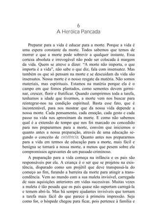 6
A Heróica Pancada
Preparar para a vida é educar para a morte. Porque a vida é
uma espera constante da morte. Todos sabemos que temos de
morrer e que a morte pode sobrevir a qualquer instante. Essa
certeza absoluta e irrevogável não pode ser colocada à margem
da vida. Quem se atreve a dizer: “A morte não importa, o que
importa é a vida”, não sabe o que diz, fala com insensatez. Mas
também os que só pensam na morte e se descuidam da vida são
insensatos. Nossa morte é o nosso resgate da matéria. Não somos
materiais, mas espirituais. Estamos na matéria porque ela é o
campo em que fomos plantados, como sementes devem germi-
nar, crescer, florir e frutificar. Quando cumprirmos toda a tarefa,
tenhamos a idade que tivermos, a morte vem nos buscar para
reintegrar-nos na condição espiritual. Basta esse fato, que é
incontestável, para nos mostrar que da nossa vida depende a
nossa morte. Cada pensamento, cada emoção, cada gesto e cada
passo na vida nos aproximam da morte. E como não sabemos
qual é a extensão de tempo que nos foi marcado ou concedido
para nos prepararmos para a morte, convém que iniciemos o
quanto antes a nossa preparação, através de uma educação se-
gundo o conceito de existência. Quanto antes nos prepararmos
para a vida em termos de educação para a morte, mais fácil e
benigna se tornará a nossa morte, a menos que pesem sobre ela
compromissos agravantes de um passado criminoso.
A preparação para a vida começa na infância e os pais são
responsáveis por ela. A criança é o ser que se projetou na exis-
tência, disparado como um projétil que deve transpassá-la do
começo ao fim, furando a barreira da morte para atingir a trans-
cendência. Vem ao mundo com a sua maleta invisível, carregada
de suas aquisições anteriores em vidas sucessivas. Muitas vezes
a maleta é tão pesada que os pais quase não suportam carregá-la
e temem abri-la. Mas há sempre ajudantes invisíveis que tornam
a tarefa mais fácil do que parece à primeira impressão. Seja
como for, o hóspede chegou para ficar, pois pertence à família e
 
