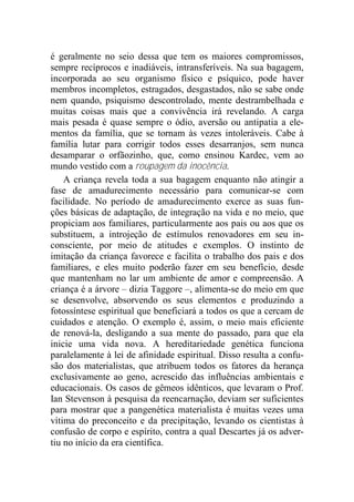 é geralmente no seio dessa que tem os maiores compromissos,
sempre recíprocos e inadiáveis, intransferíveis. Na sua bagagem,
incorporada ao seu organismo físico e psíquico, pode haver
membros incompletos, estragados, desgastados, não se sabe onde
nem quando, psiquismo descontrolado, mente destrambelhada e
muitas coisas mais que a convivência irá revelando. A carga
mais pesada é quase sempre o ódio, aversão ou antipatia a ele-
mentos da família, que se tornam às vezes intoleráveis. Cabe à
família lutar para corrigir todos esses desarranjos, sem nunca
desamparar o orfãozinho, que, como ensinou Kardec, vem ao
mundo vestido com a roupagem da inocência.
A criança revela toda a sua bagagem enquanto não atingir a
fase de amadurecimento necessário para comunicar-se com
facilidade. No período de amadurecimento exerce as suas fun-
ções básicas de adaptação, de integração na vida e no meio, que
propiciam aos familiares, particularmente aos pais ou aos que os
substituem, a introjeção de estímulos renovadores em seu in-
consciente, por meio de atitudes e exemplos. O instinto de
imitação da criança favorece e facilita o trabalho dos pais e dos
familiares, e eles muito poderão fazer em seu benefício, desde
que mantenham no lar um ambiente de amor e compreensão. A
criança é a árvore – dizia Taggore –, alimenta-se do meio em que
se desenvolve, absorvendo os seus elementos e produzindo a
fotossíntese espiritual que beneficiará a todos os que a cercam de
cuidados e atenção. O exemplo é, assim, o meio mais eficiente
de renová-la, desligando a sua mente do passado, para que ela
inicie uma vida nova. A hereditariedade genética funciona
paralelamente à lei de afinidade espiritual. Disso resulta a confu-
são dos materialistas, que atribuem todos os fatores da herança
exclusivamente ao geno, acrescido das influências ambientais e
educacionais. Os casos de gêmeos idênticos, que levaram o Prof.
Ian Stevenson à pesquisa da reencarnação, deviam ser suficientes
para mostrar que a pangenética materialista é muitas vezes uma
vítima do preconceito e da precipitação, levando os cientistas à
confusão de corpo e espírito, contra a qual Descartes já os adver-
tiu no início da era científica.
 