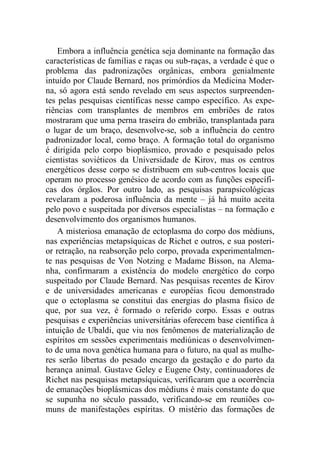 Embora a influência genética seja dominante na formação das
características de famílias e raças ou sub-raças, a verdade é que o
problema das padronizações orgânicas, embora genialmente
intuído por Claude Bernard, nos primórdios da Medicina Moder-
na, só agora está sendo revelado em seus aspectos surpreenden-
tes pelas pesquisas científicas nesse campo específico. As expe-
riências com transplantes de membros em embriões de ratos
mostraram que uma perna traseira do embrião, transplantada para
o lugar de um braço, desenvolve-se, sob a influência do centro
padronizador local, como braço. A formação total do organismo
é dirigida pelo corpo bioplásmico, provado e pesquisado pelos
cientistas soviéticos da Universidade de Kirov, mas os centros
energéticos desse corpo se distribuem em sub-centros locais que
operam no processo genésico de acordo com as funções específi-
cas dos órgãos. Por outro lado, as pesquisas parapsicológicas
revelaram a poderosa influência da mente – já há muito aceita
pelo povo e suspeitada por diversos especialistas – na formação e
desenvolvimento dos organismos humanos.
A misteriosa emanação de ectoplasma do corpo dos médiuns,
nas experiências metapsíquicas de Richet e outros, e sua posteri-
or retração, na reabsorção pelo corpo, provada experimentalmen-
te nas pesquisas de Von Notzing e Madame Bisson, na Alema-
nha, confirmaram a existência do modelo energético do corpo
suspeitado por Claude Bernard. Nas pesquisas recentes de Kirov
e de universidades americanas e européias ficou demonstrado
que o ectoplasma se constitui das energias do plasma físico de
que, por sua vez, é formado o referido corpo. Essas e outras
pesquisas e experiências universitárias oferecem base científica à
intuição de Ubaldi, que viu nos fenômenos de materialização de
espíritos em sessões experimentais mediúnicas o desenvolvimen-
to de uma nova genética humana para o futuro, na qual as mulhe-
res serão libertas do pesado encargo da gestação e do parto da
herança animal. Gustave Geley e Eugene Osty, continuadores de
Richet nas pesquisas metapsíquicas, verificaram que a ocorrência
de emanações bioplásmicas dos médiuns é mais constante do que
se supunha no século passado, verificando-se em reuniões co-
muns de manifestações espíritas. O mistério das formações de
 