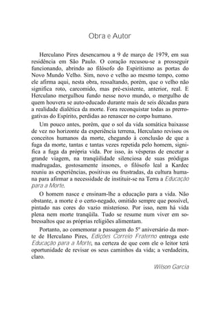 Obra e Autor
Herculano Pires desencarnou a 9 de março de 1979, em sua
residência em São Paulo. O coração recusou-se a prosseguir
funcionando, abrindo ao filósofo do Espiritismo as portas do
Novo Mundo Velho. Sim, novo e velho ao mesmo tempo, como
ele afirma aqui, nesta obra, ressaltando, porém, que o velho não
significa roto, carcomido, mas pré-existente, anterior, real. E
Herculano mergulhou fundo nesse novo mundo, o mergulho de
quem houvera se auto-educado durante mais de seis décadas para
a realidade dialética da morte. Fora reconquistar todas as prerro-
gativas do Espírito, perdidas ao renascer no corpo humano.
Um pouco antes, porém, que o sol da vida somática baixasse
de vez no horizonte da experiência terrena, Herculano revisou os
conceitos humanos da morte, chegando à conclusão de que a
fuga da morte, tantas e tantas vezes repetida pelo homem, signi-
fica a fuga da própria vida. Por isso, às vésperas de encetar a
grande viagem, na tranqüilidade silenciosa de suas pródigas
madrugadas, gostosamente insones, o filósofo leal a Kardec
reuniu as experiências, positivas ou frustradas, da cultura huma-
na para afirmar a necessidade de instituir-se na Terra a Educação
para a Morte.
O homem nasce e ensinam-lhe a educação para a vida. Não
obstante, a morte é o certo-negado, omitido sempre que possível,
pintado nas cores do vazio misterioso. Por isso, nem há vida
plena nem morte tranqüila. Tudo se resume num viver em so-
bressaltos que as próprias religiões alimentam.
Portanto, ao comemorar a passagem do 5º aniversário da mor-
te de Herculano Pires, Edições Correio Fraterno entrega este
Educação para a Morte, na certeza de que com ele o leitor terá
oportunidade de revisar os seus caminhos da vida; a verdadeira,
claro.
Wilson Garcia
 