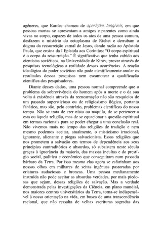 agêneres, que Kardec chamou de aparições tangíveis, em que
pessoas mortas se apresentam a amigos e parentes como ainda
vivas no corpo, capazes de todos os atos de uma pessoa comum,
desfazem o mistério do ectoplasma de Richet e derrubam o
dogma da ressurreição carnal de Jesus, dando razão ao Apóstolo
Paulo, que ensina da I Epístola aos Coríntios: “O corpo espiritual
é o corpo da ressurreição.” É significativo que tenha cabido aos
cientistas soviéticos, na Universidade de Kirov, provar através de
pesquisas tecnológicas a realidade dessas ocorrências. A reação
ideológica do poder soviético não pode cientificamente anular os
resultados dessas pesquisas nem escamotear a qualificação
científica dos pesquisadores.
Diante desses dados, uma pessoa normal compreende que o
problema da sobrevivência do homem após a morte e o da sua
volta à existência através da reencarnação não são resquícios de
um passado supersticioso ou de religiosismo ilógico, portanto
fanático, mas são, pelo contrário, problemas científicos do nosso
tempo. Não se trata de crer nisto ou naquilo, de se pertencer a
esta ou àquela religião, mas de se equacionar a questão espiritual
em termos racionais para se poder chegar a uma conclusão real.
Não vivemos mais no tempo das religiões de tradição e nem
mesmo podemos aceitar, atualmente, o misticismo irracional,
ignorante, alienante e piegas salvacionista. Essas religiões que
nos prometem a salvação em termos de dependência aos seus
princípios contraditórios e absurdos, só subsistem neste século
graças à ignorância da maioria, das massas incultas e do prestí-
gio social, político e econômico que conseguiram num passado
bárbaro da Terra. Por isso mesmo elas agora se esfarinham aos
nossos olhos em milhares de seitas ingênuas pastoradas por
criaturas audaciosas e broncas. Uma pessoa medianamente
instruída não pode aceitar as absurdas verdades, por mais piedo-
sas que sejam, dessas religiões de salvação. Mas a verdade
demonstrada pelas investigações da Ciência, em plano mundial,
nos maiores centros universitários da Terra, torna-se indispensá-
vel à nossa orientação na vida, em busca de uma transcendência
racional, que não ressalta de velhas escrituras sagradas das
 