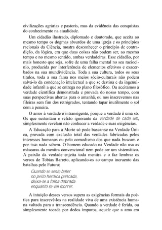 civilizações agrárias e pastoris, mas da evidência das conquistas
do conhecimento na atualidade.
Um cidadão ilustrado, diplomado e doutorado, que aceita ao
mesmo tempo os dogmas absurdos de uma igreja e os princípios
racionais da Ciência, mostra desconhecer o princípio de contra-
dição, da lógica, em que duas coisas não podem ser, ao mesmo
tempo e no mesmo sentido, ambas verdadeiras. Esse cidadão, por
mais honesto que seja, sofre de uma falha mental no seu raciocí-
nio, produzida por interferência de elementos efetivos e exacer-
bados na sua mundividência. Toda a sua cultura, todos os seus
títulos, toda a sua fama nos meios sócio-culturais não podem
salvá-lo da condenação intelectual a que se destina e da ingenui-
dade infantil a que se entrega no plano filosófico. Ou aceitamos a
verdade científica demonstrada e provada do nosso tempo, com
suas perspectivas abertas para o amanhã, ou nos inscrevemos nas
fileiras sem fim dos retrógrados, tentando tapar inutilmente o sol
com a peneira.
O amor à verdade é intransigente, porque a verdade é uma só.
Os que sustentam o refrão ignorante da verdade de cada um,
simplesmente revelam não conhecer a verdade e suas exigências.
A Educação para a Morte só pode basear-se na Verdade Úni-
ca, provada com exclusão total das verdades fabricadas pelos
interesses humanos ou pelo comodismo dos que nada buscam e
por isso nada sabem. O homem educado na Verdade não usa as
máscaras da mentira convencional nem pode ser um sistemático.
A paixão da verdade enjeita toda mentira e o faz lembrar os
versos de Tobias Barreto, aplicando-os ao campo incruento das
batalhas pelo Futuro:
Quando se sente bater
no peito heróica pancada,
deixa-se a folha dobrada
enquanto se vai morrer.
A intuição desses versos supera as exigências formais da poé-
tica para inscrevê-los na realidade viva de uma existência huma-
na voltada para a transcendência. Quando a verdade é ferida, ou
simplesmente tocada por dedos impuros, aquele que a ama em
 