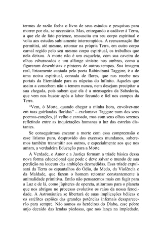 termos de razão fecha o livro de seus estudos e pesquisas para
morrer por ela, se necessário. Mas, entregando o cadáver à Terra,
a que ele de fato pertence, ressuscita em seu corpo espiritual e
volta aos estudos subitamente interrompidos. A reencarnação lhe
permitirá, até mesmo, retomar na própria Terra, em outro corpo
carnal regido pelo seu mesmo corpo espiritual, os trabalhos que
nela deixou. A morte não é um esqueleto, com sua caveira de
olhos esburacados e um alfange sinistro nos ombros, como a
figuraram desenhistas e pintores de outros tempos. Sua imagem
real, liricamente cantada pelo poeta Rabindraná Taggore, é a de
uma noiva espiritual, coroada de flores, que nos recebe nos
portais da Eternidade para as núpcias do Infinito. Aqueles que
assim a concebem não a temem nunca, nem desejam precipitar a
sua chegada, pois sabem que ela é a mensageira da Sabedoria,
que vem nos buscar após o labor fecundo e fiel nos campos da
Terra.
“Vem, ó Morte, quando chegar a minha hora, envolver-me
em tuas guirlandas floridas” – exclamava Taggore num dos seus
poemas-canções, já velho e cansado, mas com seus olhos serenos
refletindo entre as inquietações humanas a luz das estrelas dis-
tantes.
Se conseguirmos encarar a morte com essa compreensão e
esse lirismo puro, desprovido dos excessos mundanos, sabere-
mos também transmitir aos outros, e especialmente aos que nos
amam, a verdadeira Educação para a Morte.
A Verdade, o Amor e a Justiça formam a tríade básica dessa
nova forma educacional que pode e deve salvar o mundo de sua
perdição na loucura das ambições desmedidas. Essa tríade expul-
sará da Terra os espantalhos do Ódio, do Medo, da Violência e
da Maldade, que fazem o homem retornar constantemente à
animalidade primitiva. Então não pensaremos mais em fugir para
a Luz e de lá, como júpiteres de opereta, atirarmos para o planeta
que nos abrigou no processo evolutivo os raios da nossa feroci-
dade. A Astronáutica se libertará de suas implicações bélicas e
os satélites espiões das grandes potências infernais desaparece-
rão para sempre. Não somos os herdeiros do Diabo, esse pobre
anjo decaído das lendas piedosas, que nos lança na impiedade.
 