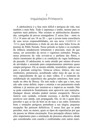 7
Inquietações Primaveris
A adolescência é a fase mais difícil e perigosa da vida, mas
também a mais bela. Tudo é esperança e sonho, mesmo para os
espíritos mais práticos. Mas existem as adolescências desastra-
das, carregadas de provas esmagadoras. É nessa fase – entre os
13 e 14 anos até aos 18 ou 20 –, que o jovem toma consciência
de suas novas responsabilidades, em sua nova residência na
Terra, para lembrarmos o título de um dos mais belos livros de
poemas de Pablo Neruda. Nesse período as lições e os exemplos
da infância amadurecem lentamente e precisam, mais do que
nunca, ser acrescidos de novos e vigorosos estímulos. Porque,
nessa primavera da vida avivam-se o perfume das flores, o
cheiro estonteante do pólen e as condições de vagas lembranças
do passado. O adolescente se sente atraído por setores diversos
de atividades e arrastado para comportamentos anteriores quase
sempre perigosos. Ele se mostra rebelde, insatisfeito, opõe-se aos
pais e pretende corrigi-los. Torna-se crítico, irônico, não raro
zombeteiro, pretensioso, acreditando saber mais do que os ou-
tros, especialmente do que os mais velhos. É o momento da
reelaboração da experiência das gerações anteriores, bem acen-
tuado na obra de Dewey. Ele tem razão e sabe que a tem, mas
não sabe como definir, expor e orientar o seu pensamento ainda
informe e já ansioso por externar-se e impor-se ao mundo. Não
se pode contrariá-lo frontalmente nem aprová-lo sem restrições.
Qualquer dessas atitudes poderá mesmo exasperá-lo. Deve-se
tratá-lo com cuidado, evitando excessos, e dar-lhe exemplos
positivos sem alarde, sem propaganda. Ele, só ele é quem deve
perceber o que se faz de bom ou de mau a seu redor. Estímulos
bons e tentações perigosas perturbam a sua alegria, pequenas
recepções lhe parecem definitivas. É nessa fase que se pode
perceber, mais ou menos, quais os tipos de experiências por que
ele passou na última encarnação. Essa percepção oferece indica-
ções importantes para a orientação do processo educativo, desde
que consideradas com cautela e confrontadas com outras mani-
 