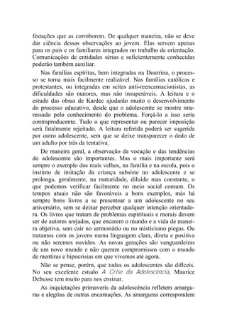 festações que as corroborem. De qualquer maneira, não se deve
dar ciência dessas observações ao jovem. Elas servem apenas
para os pais e os familiares integrados no trabalho de orientação.
Comunicações de entidades sérias e suficientemente conhecidas
poderão também auxiliar.
Nas famílias espíritas, bem integradas na Doutrina, o proces-
so se torna mais facilmente realizável. Nas famílias católicas e
protestantes, ou integradas em seitas anti-reencarnacionistas, as
dificuldades são maiores, mas não insuperáveis. A leitura e o
estudo das obras de Kardec ajudarão muito o desenvolvimento
do processo educativo, desde que o adolescente se mostre inte-
ressado pelo conhecimento do problema. Forçá-lo a isso seria
contraproducente. Tudo o que representar ou parecer imposição
será fatalmente rejeitado. A leitura referida poderá ser sugerida
por outro adolescente, sem que se deixe transparecer o dedo de
um adulto por trás da tentativa.
De maneira geral, a observação da vocação e das tendências
do adolescente são importantes. Mas o mais importante será
sempre o exemplo dos mais velhos, na família e na escola, pois o
instinto de imitação da criança subsiste no adolescente e se
prolonga, geralmente, na maturidade, diluído mas constante, o
que podemos verificar facilmente no meio social comum. Os
tempos atuais não são favoráveis a bons exemplos, más há
sempre bons livros a se presentear a um adolescente no seu
aniversário, sem se deixar perceber qualquer intenção orientado-
ra. Os livros que tratam de problemas espirituais e morais devem
ser de autores arejados, que encarem o mundo e a vida de manei-
ra objetiva, sem cair no sermonário ou no misticismo piegas. Ou
tratamos com os jovens numa linguagem clara, direta e positiva
ou não seremos ouvidos. As novas gerações são vanguardeiras
de um novo mundo e não querem compromissos com o mundo
de mentiras e hipocrisias em que vivemos até agora.
Não se pense, porém, que todos os adolescentes são difíceis.
No seu excelente estudo A Crise da Adolescência, Maurice
Debusse tem muito para nos ensinar.
As inquietações primaveris da adolescência refletem amargu-
ras e alegrias de outras encarnações. As amarguras correspondem
 