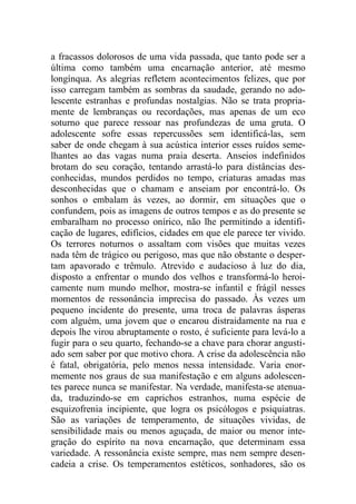 a fracassos dolorosos de uma vida passada, que tanto pode ser a
última como também uma encarnação anterior, até mesmo
longínqua. As alegrias refletem acontecimentos felizes, que por
isso carregam também as sombras da saudade, gerando no ado-
lescente estranhas e profundas nostalgias. Não se trata propria-
mente de lembranças ou recordações, mas apenas de um eco
soturno que parece ressoar nas profundezas de uma gruta. O
adolescente sofre essas repercussões sem identificá-las, sem
saber de onde chegam à sua acústica interior esses ruídos seme-
lhantes ao das vagas numa praia deserta. Anseios indefinidos
brotam do seu coração, tentando arrastá-lo para distâncias des-
conhecidas, mundos perdidos no tempo, criaturas amadas mas
desconhecidas que o chamam e anseiam por encontrá-lo. Os
sonhos o embalam às vezes, ao dormir, em situações que o
confundem, pois as imagens de outros tempos e as do presente se
embaralham no processo onírico, não lhe permitindo a identifi-
cação de lugares, edifícios, cidades em que ele parece ter vivido.
Os terrores noturnos o assaltam com visões que muitas vezes
nada têm de trágico ou perigoso, mas que não obstante o desper-
tam apavorado e trêmulo. Atrevido e audacioso à luz do dia,
disposto a enfrentar o mundo dos velhos e transformá-lo heroi-
camente num mundo melhor, mostra-se infantil e frágil nesses
momentos de ressonância imprecisa do passado. Às vezes um
pequeno incidente do presente, uma troca de palavras ásperas
com alguém, uma jovem que o encarou distraidamente na rua e
depois lhe virou abruptamente o rosto, é suficiente para levá-lo a
fugir para o seu quarto, fechando-se a chave para chorar angusti-
ado sem saber por que motivo chora. A crise da adolescência não
é fatal, obrigatória, pelo menos nessa intensidade. Varia enor-
memente nos graus de sua manifestação e em alguns adolescen-
tes parece nunca se manifestar. Na verdade, manifesta-se atenua-
da, traduzindo-se em caprichos estranhos, numa espécie de
esquizofrenia incipiente, que logra os psicólogos e psiquiatras.
São as variações de temperamento, de situações vividas, de
sensibilidade mais ou menos aguçada, de maior ou menor inte-
gração do espírito na nova encarnação, que determinam essa
variedade. A ressonância existe sempre, mas nem sempre desen-
cadeia a crise. Os temperamentos estéticos, sonhadores, são os
 