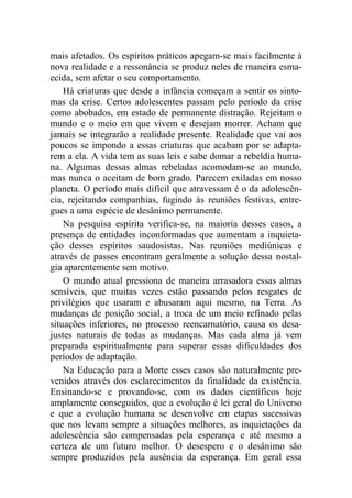 mais afetados. Os espíritos práticos apegam-se mais facilmente à
nova realidade e a ressonância se produz neles de maneira esma-
ecida, sem afetar o seu comportamento.
Há criaturas que desde a infância começam a sentir os sinto-
mas da crise. Certos adolescentes passam pelo período da crise
como abobados, em estado de permanente distração. Rejeitam o
mundo e o meio em que vivem e desejam morrer. Acham que
jamais se integrarão a realidade presente. Realidade que vai aos
poucos se impondo a essas criaturas que acabam por se adapta-
rem a ela. A vida tem as suas leis e sabe domar a rebeldia huma-
na. Algumas dessas almas rebeladas acomodam-se ao mundo,
mas nunca o aceitam de bom grado. Parecem exiladas em nosso
planeta. O período mais difícil que atravessam é o da adolescên-
cia, rejeitando companhias, fugindo às reuniões festivas, entre-
gues a uma espécie de desânimo permanente.
Na pesquisa espírita verifica-se, na maioria desses casos, a
presença de entidades inconformadas que aumentam a inquieta-
ção desses espíritos saudosistas. Nas reuniões mediúnicas e
através de passes encontram geralmente a solução dessa nostal-
gia aparentemente sem motivo.
O mundo atual pressiona de maneira arrasadora essas almas
sensíveis, que muitas vezes estão passando pelos resgates de
privilégios que usaram e abusaram aqui mesmo, na Terra. As
mudanças de posição social, a troca de um meio refinado pelas
situações inferiores, no processo reencarnatório, causa os desa-
justes naturais de todas as mudanças. Mas cada alma já vem
preparada espiritualmente para superar essas dificuldades dos
períodos de adaptação.
Na Educação para a Morte esses casos são naturalmente pre-
venidos através dos esclarecimentos da finalidade da existência.
Ensinando-se e provando-se, com os dados científicos hoje
amplamente conseguidos, que a evolução é lei geral do Universo
e que a evolução humana se desenvolve em etapas sucessivas
que nos levam sempre a situações melhores, as inquietações da
adolescência são compensadas pela esperança e até mesmo a
certeza de um futuro melhor. O desespero e o desânimo são
sempre produzidos pela ausência da esperança. Em geral essa
 