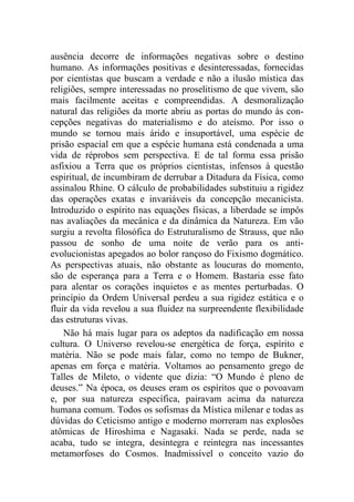 ausência decorre de informações negativas sobre o destino
humano. As informações positivas e desinteressadas, fornecidas
por cientistas que buscam a verdade e não a ilusão mística das
religiões, sempre interessadas no proselitismo de que vivem, são
mais facilmente aceitas e compreendidas. A desmoralização
natural das religiões da morte abriu as portas do mundo às con-
cepções negativas do materialismo e do ateísmo. Por isso o
mundo se tornou mais árido e insuportável, uma espécie de
prisão espacial em que a espécie humana está condenada a uma
vida de réprobos sem perspectiva. E de tal forma essa prisão
asfixiou a Terra que os próprios cientistas, infensos à questão
espiritual, de incumbiram de derrubar a Ditadura da Física, como
assinalou Rhine. O cálculo de probabilidades substituiu a rigidez
das operações exatas e invariáveis da concepção mecanicista.
Introduzido o espírito nas equações físicas, a liberdade se impôs
nas avaliações da mecânica e da dinâmica da Natureza. Em vão
surgiu a revolta filosófica do Estruturalismo de Strauss, que não
passou de sonho de uma noite de verão para os anti-
evolucionistas apegados ao bolor rançoso do Fixismo dogmático.
As perspectivas atuais, não obstante as loucuras do momento,
são de esperança para a Terra e o Homem. Bastaria esse fato
para alentar os corações inquietos e as mentes perturbadas. O
princípio da Ordem Universal perdeu a sua rigidez estática e o
fluir da vida revelou a sua fluidez na surpreendente flexibilidade
das estruturas vivas.
Não há mais lugar para os adeptos da nadificação em nossa
cultura. O Universo revelou-se energética de força, espírito e
matéria. Não se pode mais falar, como no tempo de Bukner,
apenas em força e matéria. Voltamos ao pensamento grego de
Talles de Mileto, o vidente que dizia: “O Mundo é pleno de
deuses.” Na época, os deuses eram os espíritos que o povoavam
e, por sua natureza específica, pairavam acima da natureza
humana comum. Todos os sofismas da Mística milenar e todas as
dúvidas do Ceticismo antigo e moderno morreram nas explosões
atômicas de Hiroshima e Nagasaki. Nada se perde, nada se
acaba, tudo se integra, desintegra e reintegra nas incessantes
metamorfoses do Cosmos. Inadmissível o conceito vazio do
 