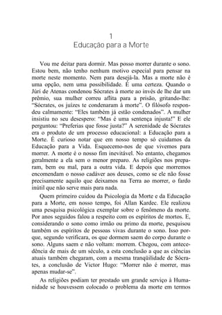 1
Educação para a Morte
Vou me deitar para dormir. Mas posso morrer durante o sono.
Estou bem, não tenho nenhum motivo especial para pensar na
morte neste momento. Nem para desejá-la. Mas a morte não é
uma opção, nem uma possibilidade. É uma certeza. Quando o
Júri de Atenas condenou Sócrates à morte ao invés de lhe dar um
prêmio, sua mulher correu aflita para a prisão, gritando-lhe:
“Sócrates, os juízes te condenaram à morte”. O filósofo respon-
deu calmamente: “Eles também já estão condenados”. A mulher
insistiu no seu desespero: “Mas é uma sentença injusta!” E ele
perguntou: “Preferias que fosse justa?” A serenidade de Sócrates
era o produto de um processo educacional: a Educação para a
Morte. É curioso notar que em nosso tempo só cuidamos da
Educação para a Vida. Esquecemo-nos de que vivemos para
morrer. A morte é o nosso fim inevitável. No entanto, chegamos
geralmente a ela sem o menor preparo. As religiões nos prepa-
ram, bem ou mal, para a outra vida. E depois que morremos
encomendam o nosso cadáver aos deuses, como se ele não fosse
precisamente aquilo que deixamos na Terra ao morrer, o fardo
inútil que não serve mais para nada.
Quem primeiro cuidou da Psicologia da Morte e da Educação
para a Morte, em nosso tempo, foi Allan Kardec. Ele realizou
uma pesquisa psicológica exemplar sobre o fenômeno da morte.
Por anos seguidos falou a respeito com os espíritos de mortos. E,
considerando o sono como irmão ou primo da morte, pesquisou
também os espíritos de pessoas vivas durante o sono. Isso por-
que, segundo verificara, os que dormem saem do corpo durante o
sono. Alguns saem e não voltam: morrem. Chegou, com antece-
dência de mais de um século, a esta conclusão a que as ciências
atuais também chegaram, com a mesma tranqüilidade de Sócra-
tes, a conclusão de Victor Hugo: “Morrer não é morrer, mas
apenas mudar-se”.
As religiões podiam ter prestado um grande serviço à Huma-
nidade se houvessem colocado o problema da morte em termos
 