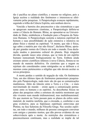 tão é pacífica no plano científico, e mesmo no religioso, pois a
Igreja aceitou a realidade dos fenômenos e interessou-se efeti-
vamente pelas pesquisas. A Parapsicologia avançou rapidamente,
seguindo a trilha da Ciência Espírita, sem nenhum desvio.
Vencida a barreira dos preconceitos e das sistemáticas a que
se apegavam numerosos cientistas, a Parapsicologia definiu-se
como a Ciência do Homem. Rhine, ao aposentar-se na Universi-
dade de Duke, estabeleceu a Fundação para a Pesquisa da Natu-
reza Humana. A Parapsicologia sustenta a natureza espiritual do
homem e suas possibilidades de ação extensiva e intensiva no
plano físico e mental ou espiritual. “A mente, que não é física,
age sobre a matéria por vias não físicas”, declarou Rhine, apoia-
do por grandes nomes da Ciência em todo o mundo. Essa decla-
ração mudou o panorama cultural do planeta. Hoje ninguém
duvida, quando nasce uma criança, que se trata de um espírito
humano reencarnado biologicamente na Terra. Embora ainda
existam setores científicos infensos à nova Ciência, firmou-se no
mundo de maneira definitiva. Os cientistas que a negam ou
rejeitam são considerados como retrógrados ou se definem a si
mesmos como pertencentes a religiões que não devem aceitar os
novos princípios.
A morte perdeu o sentido de negação da vida. Os fenômenos
Teta, um dos últimos tipos de fenômenos paranormais pesquisa-
dos pela Parapsicologia, nada mais são do que as comunicações
mediúnicas. Além do trânsito entre a Terra e o Céu – o mais
movimentado do mundo – existe agora a comunicação perma-
nente entre os homens e os espíritos. As descobertas físicas no
plano das pesquisas sobre a estrutura da matéria mostraram que
não vivemos num mundo tridimensional, mas multidimensional.
Os que morrem na Terra passam para os planos da esfera semi-
material, de matéria rarefeita, que a circunda, e, conforme o seu
grau evolutivo, para as hipóstases espirituais entrevistas por
Plotino, na fase helenista da Filosofia Grega. Nas sessões espíri-
tas, em todo o mundo, milhares de pessoas conseguem conversar
com amigos e parentes mortos, que dão provas evidentes de sua
sobrevivência após a morte. As restrições dos sistemáticos e
preconceituosos continuam, mas a realidade se impõe de tal
 