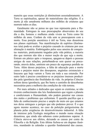 maneira que essas restrições já diminuíram assustadoramente. A
Terra se espiritualiza, apesar do materialismo das religiões. E a
morte já não amedronta milhares dos milhões de criaturas que
morrem todos os dias.
Geralmente não se pensa no que isso representa para a Hu-
manidade. Entregues às suas preocupações absorventes do seu
dia a dia, homens e mulheres ainda vivem na Terra como há
milhões de anos. Cuidam da vida sem se preocuparem com a
morte. Essa posição anestésica é útil na Terra, mas desastrosa
nos planos espirituais. Nas manifestações de espíritos (fenôme-
nos teta) pode-se avaliar o prejuízo causado às criaturas por essa
alienação á matéria. Embriagados pelos seus anseios de conquis-
tas materiais, praticamente tragados pela vida prática, a maioria
dos que morrem não têm a menor noção do que seja a morte.
Entram em pânico após o trespasse, apegam-se depois a pessoas
amigas de suas relações, perturbando-as sem querer ou procu-
rando, através delas, sentirem um pouco da segurança perdida na
Terra. Além desses prejuízos, a falta de educação para a morte
causa o prejuízo maior dos desesperos, angústias existenciais e
loucuras que hoje varrem a Terra em toda a sua extensão. Por
outro lado é preciso considerar-se os prejuízos imensos produzi-
dos pela ignorância das finalidades da vida. As próprias Ciências
sofrem dessa ignorância, que lhe barra o caminho de descobertas
necessárias para a melhoria das condições da vida terrena.
Por mais atilados e dedicados que sejam os cientistas, se não
tiverem conhecimento das leis fundamentais que regem o planeta
e condicionam a Humanidade, não podem penetrar nas causas
dos males e problemas que enfrentam. É questão pacífica que a
falta de conhecimento preciso e amplo do meio em que estamos
nos deixa entregues a perigos que não podemos prever. É o que
agora mesmo acontece, no caso da poluição perigosíssima do
planeta pelas exigências do desenvolvimento industrial. A falta
de interesse pela Ecologia mergulhou o mundo numa situação
desastrosa, que ainda não sabemos como poderemos superar. A
Ciência ateve-se aos efeitos, deixando as causas por conta da
Filosofia e da Religião. Esta última fechou-se em dogmas ilusó-
rios, mandando às calendas a questão fundamental das causas.
 