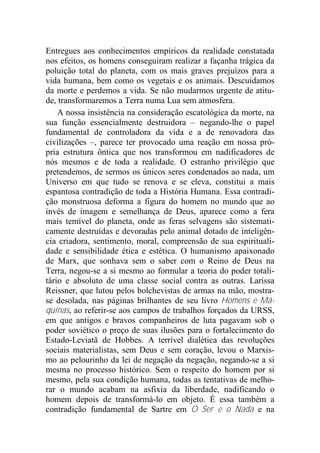 Entregues aos conhecimentos empíricos da realidade constatada
nos efeitos, os homens conseguiram realizar a façanha trágica da
poluição total do planeta, com os mais graves prejuízos para a
vida humana, bem como os vegetais e os animais. Descuidamos
da morte e perdemos a vida. Se não mudarmos urgente de atitu-
de, transformaremos a Terra numa Lua sem atmosfera.
A nossa insistência na consideração escatológica da morte, na
sua função essencialmente destruidora – negando-lhe o papel
fundamental de controladora da vida e a de renovadora das
civilizações –, parece ter provocado uma reação em nossa pró-
pria estrutura ôntica que nos transformou em nadificadores de
nós mesmos e de toda a realidade. O estranho privilégio que
pretendemos, de sermos os únicos seres condenados ao nada, um
Universo em que tudo se renova e se eleva, constitui a mais
espantosa contradição de toda a História Humana. Essa contradi-
ção monstruosa deforma a figura do homem no mundo que ao
invés de imagem e semelhança de Deus, aparece como a fera
mais temível do planeta, onde as feras selvagens são sistemati-
camente destruídas e devoradas pelo animal dotado de inteligên-
cia criadora, sentimento, moral, compreensão de sua espirituali-
dade e sensibilidade ética e estética. O humanismo apaixonado
de Marx, que sonhava sem o saber com o Reino de Deus na
Terra, negou-se a si mesmo ao formular a teoria do poder totali-
tário e absoluto de uma classe social contra as outras. Larissa
Reissner, que lutou pelos bolchevistas de armas na mão, mostra-
se desolada, nas páginas brilhantes de seu livro Homens e Má-
quinas, ao referir-se aos campos de trabalhos forçados da URSS,
em que antigos e bravos companheiros de luta pagavam sob o
poder soviético o preço de suas ilusões para o fortalecimento do
Estado-Leviatã de Hobbes. A terrível dialética das revoluções
sociais materialistas, sem Deus e sem coração, levou o Marxis-
mo ao pelourinho da lei de negação da negação, negando-se a si
mesma no processo histórico. Sem o respeito do homem por si
mesmo, pela sua condição humana, todas as tentativas de melho-
rar o mundo acabam na asfixia da liberdade, nadificando o
homem depois de transformá-lo em objeto. É essa também a
contradição fundamental de Sartre em O Ser e o Nada e na
 