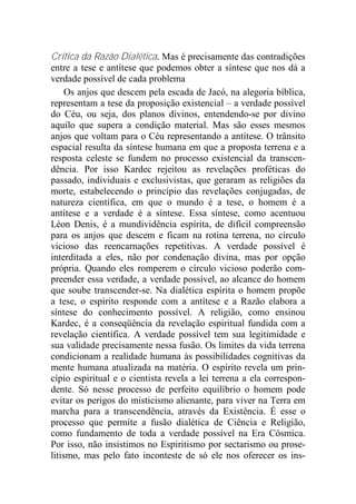 Crítica da Razão Dialética. Mas é precisamente das contradições
entre a tese e antítese que podemos obter a síntese que nos dá a
verdade possível de cada problema
Os anjos que descem pela escada de Jacó, na alegoria bíblica,
representam a tese da proposição existencial – a verdade possível
do Céu, ou seja, dos planos divinos, entendendo-se por divino
aquilo que supera a condição material. Mas são esses mesmos
anjos que voltam para o Céu representando a antítese. O trânsito
espacial resulta da síntese humana em que a proposta terrena e a
resposta celeste se fundem no processo existencial da transcen-
dência. Por isso Kardec rejeitou as revelações proféticas do
passado, individuais e exclusivistas, que geraram as religiões da
morte, estabelecendo o princípio das revelações conjugadas, de
natureza científica, em que o mundo é a tese, o homem é a
antítese e a verdade é a síntese. Essa síntese, como acentuou
Léon Denis, é a mundividência espírita, de difícil compreensão
para os anjos que descem e ficam na rotina terrena, no círculo
vicioso das reencarnações repetitivas. A verdade possível é
interditada a eles, não por condenação divina, mas por opção
própria. Quando eles romperem o círculo vicioso poderão com-
preender essa verdade, a verdade possível, ao alcance do homem
que soube transcender-se. Na dialética espírita o homem propõe
a tese, o espírito responde com a antítese e a Razão elabora a
síntese do conhecimento possível. A religião, como ensinou
Kardec, é a conseqüência da revelação espiritual fundida com a
revelação científica. A verdade possível tem sua legitimidade e
sua validade precisamente nessa fusão. Os limites da vida terrena
condicionam a realidade humana às possibilidades cognitivas da
mente humana atualizada na matéria. O espírito revela um prin-
cípio espiritual e o cientista revela a lei terrena a ela correspon-
dente. Só nesse processo de perfeito equilíbrio o homem pode
evitar os perigos do misticismo alienante, para viver na Terra em
marcha para a transcendência, através da Existência. É esse o
processo que permite a fusão dialética de Ciência e Religião,
como fundamento de toda a verdade possível na Era Cósmica.
Por isso, não insistimos no Espiritismo por sectarismo ou prose-
litismo, mas pelo fato inconteste de só ele nos oferecer os ins-
 