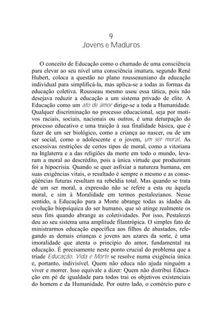 9
Jovens e Maduros
O conceito de Educação como o chamado de uma consciência
para elevar ao seu nível uma consciência imatura, segundo René
Hubert, coloca a questão no plano rousseauniano da educação
individual para simplificá-la, mas aplica-se a todas as formas da
educação coletiva. Rousseau mesmo usou essa tática, pois não
desejava reduzir a educação a um sistema privado de elite. A
Educação como um ato de amor dirige-se a toda a Humanidade.
Qualquer discriminação no processo educacional, seja por moti-
vos raciais, sociais, nacionais ou outros, é uma deturpação do
processo educativo e uma traição à sua finalidade básica, que é
fazer de um ser biológico, como a criança ao nascer, ou de um
ser social, como o adolescente e o jovem, um ser moral. As
excessivas restrições de certos tipos de moral, como a vitoriana
na Inglaterra e a das religiões da morte em todo o mundo, leva-
ram a moral ao descrédito, pois a única virtude que produziram
foi a hipocrisia. Quando se quer asfixiar a natureza humana, em
suas exigências vitais, o resultado é sempre o mesmo e as conse-
qüências futuras resultam na rebeldia total. Mas quando se trata
de um ser moral, a expressão não se refere a esta ou àquela
moral, e sim à Moralidade em termos pestalozianos. Nesse
sentido, a Educação para a Morte abrange todas as idades da
evolução biopsíquica do ser humano, que só atinge realmente os
seus fins quando abrange as coletividades. Por isso, Pestalozzi
deu ao seu sistema uma amplitude filantrópica. O simples fato de
ministrarmos educação específica aos filhos de abastados, rele-
gando as demais crianças e jovens aos azares da sorte, é uma
imoralidade que atenta o princípio do amor, fundamental na
educação. É precisamente neste ponto crucial do problema que a
tríade Educação, Vida e Morte se resolve numa exigência única
e, portanto, indivisível. Quem não educa não ajuda ninguém a
viver e morrer. Isso equivale a dizer: Quem não distribui Educa-
ção em pé de igualdade para todos trai os objetivos existenciais
do homem e da Humanidade. Por outro lado, o comércio puro e
 