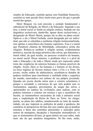 simples da Educação, mantido apenas com finalidade financeira,
constitui-se num pecado ético muito mais grave do que o pecado
mortal das igrejas.
Henri Bergson viu com precisão a unidade fundamental e
substancial da Religião, da Moral e da Educação. Segundo a sua
tese, a moral social se funda na religião estática, fechada em sua
dogmática exclusivista, dando-lhe, apesar desse exclusivismo, a
designação de Moral Aberta, porque ela se abre no plano social.
Opõe-se a ela a Moral Fechada, assim designada por ser indivi-
dual, que não se subordina a nenhuma religião institucionalizada,
mas apenas à consciência dos homens superiores. Essa é a moral
que Pestalozzi chamou de Moralidade, colocando-a acima das
religiões. Referiu-se também à religião animal, evidentemente
primitiva, nascida da magia primitiva das selvas, que determina a
moral tribal, da qual resulta, no processo evolutivo do homem,
na moral social. Dessa maneira, o problema ético é o pivô de
toda a Educação e de toda a Moral, tendo por expressão subal-
terna das exigências da natureza humana as formas possíveis da
religião. Assim, Deus se faz humano e o homem se faz divino,
na troca ingênua de favores mútuos entre o Céu e a Terra. Os
jovens, recém saídos da adolescência, acreditam-se dotados de
poderes miríficos para transformar a realidade árida e caquética
do mundo, renovando-a nos ardores de sua própria juventude.
Quando um jovem decide entrar para a carreira eclesiástica é
porque a sociedade o convenceu de que nela poderá usar os
instrumentos sagrados, provenientes da magia das selvas e
aprimorados na estética da civilização, para realizar, com os
poderes terrestres e celestes em mistura o que o sacerdócio lhe
faculta, as metamorfoses necessárias de toda a estrutura social
para a implantação do Reino de Deus na Terra. Ao chegar,
porém, ao plano dos adultos, amadurecendo no trato da munda-
nidade, em que imperam as ambições de poder e ganância, tão
contrárias às perspectivas divinas dos seus sonhos que já pendem
murchos à beira dos caminhos percorridos e marcados pelos
rastros de amarguras, decepções e frustrações irremediáveis, vê
que os instrumentos divinos, já agora inúteis em suas mãos, nada
mais são do que amuletos imaginários. Só lhe resta, então,
 