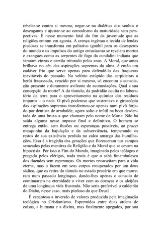 rebelar-se contra si mesmo, negar-se na dialética dos sonhos e
desenganos e ajustar-se ao comodismo da maturidade sem pers-
pectivas. É nesse momento fatal do fim da juventude que as
religiões entram em agonia. A crença ingênua e tecida de lendas
piedosas se transforma em paliativo ignóbil para os desesperos
do mundo e os impulsos do antigo entusiasmo se revelam mortos
e exangues como as serpentes de fogo da cundalini indiana que
viraram cinzas e carvão triturado pelos anos. A Moral, que antes
brilhava no céu das aspirações supremas da alma, é então um
cadáver frio que serve apenas para defendê-lo das fraquezas
inevitáveis do passado. No velório estúpido das carpideiras o
herói fracassado, vencido por si mesmo, só encontra a consola-
ção presente e duramente aviltante de acomodações. Qual a sua
concepção da morte? A do túmulo, da podridão oculta no labora-
tório da terra para o aproveitamento na química dos resíduos
impuros – o nada. O pivô poderoso que sustentava o giroscópio
das aspirações supremas transformou-se apenas num pivô forja-
do por dentista de arrabalde, agora solto e inútil na boca desden-
tada de uma bruxa a que chamam pelo nome de Morte. Não há
saída alguma nesse impasse final e definitivo. O homem se
entrega então, sem ilusões ou esperanças possíveis, ao prazer
mesquinho da bajulação e da subserviência, temperando os
restos de sua existência perdida no calco amargo das humilha-
ções. Essa é a tragédia das gerações que floresceram nos campos
semeados pelas mentiras da Religião e da Moral que se cevam na
hipocrisia. Por isso o Fim do Mundo, imaginado pelos teólogos e
pregado pelos clérigos, nada mais é que o sabá funambulesco
dos duendes sem esperanças. Os mortos ressuscitam para a vida
eterna, mas o fazem em seus corpos recuperados por um deus
sádico, que os retira do túmulo no estado precário em que morre-
ram num passado longínquo, dando-lhes apenas o consolo de
continuarem na eternidade a viver com as doenças e os aleijões
de uma longínqua vida frustrada. Não seria preferível o caldeirão
do Diabo, nesse caso, mais piedoso do que Deus?
É espantosa a inversão de valores produzida pela imaginação
teológica no Cristianismo. Espremidos entre duas ordens de
coisas, a humana e a divina, mas fatalmente apegados, por sua
 