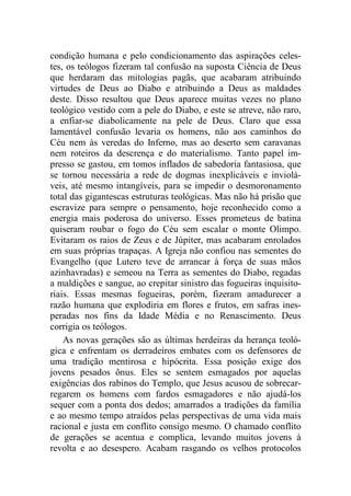 condição humana e pelo condicionamento das aspirações celes-
tes, os teólogos fizeram tal confusão na suposta Ciência de Deus
que herdaram das mitologias pagãs, que acabaram atribuindo
virtudes de Deus ao Diabo e atribuindo a Deus as maldades
deste. Disso resultou que Deus aparece muitas vezes no plano
teológico vestido com a pele do Diabo, e este se atreve, não raro,
a enfiar-se diabolicamente na pele de Deus. Claro que essa
lamentável confusão levaria os homens, não aos caminhos do
Céu nem às veredas do Inferno, mas ao deserto sem caravanas
nem roteiros da descrença e do materialismo. Tanto papel im-
presso se gastou, em tomos inflados de sabedoria fantasiosa, que
se tornou necessária a rede de dogmas inexplicáveis e inviolá-
veis, até mesmo intangíveis, para se impedir o desmoronamento
total das gigantescas estruturas teológicas. Mas não há prisão que
escravize para sempre o pensamento, hoje reconhecido como a
energia mais poderosa do universo. Esses prometeus de batina
quiseram roubar o fogo do Céu sem escalar o monte Olimpo.
Evitaram os raios de Zeus e de Júpiter, mas acabaram enrolados
em suas próprias trapaças. A Igreja não confiou nas sementes do
Evangelho (que Lutero teve de arrancar à força de suas mãos
azinhavradas) e semeou na Terra as sementes do Diabo, regadas
a maldições e sangue, ao crepitar sinistro das fogueiras inquisito-
riais. Essas mesmas fogueiras, porém, fizeram amadurecer a
razão humana que explodiria em flores e frutos, em safras ines-
peradas nos fins da Idade Média e no Renascimento. Deus
corrigia os teólogos.
As novas gerações são as últimas herdeiras da herança teoló-
gica e enfrentam os derradeiros embates com os defensores de
uma tradição mentirosa e hipócrita. Essa posição exige dos
jovens pesados ônus. Eles se sentem esmagados por aquelas
exigências dos rabinos do Templo, que Jesus acusou de sobrecar-
regarem os homens com fardos esmagadores e não ajudá-los
sequer com a ponta dos dedos; amarrados a tradições da família
e ao mesmo tempo atraídos pelas perspectivas de uma vida mais
racional e justa em conflito consigo mesmo. O chamado conflito
de gerações se acentua e complica, levando muitos jovens à
revolta e ao desespero. Acabam rasgando os velhos protocolos
 