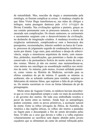 de naturalidade. Mas, nascidas da magia e amamentadas pela
mitologia, só fizeram complicar as coisas. A mudança simples de
que falou Victor Hugo transformou-se, nas mãos de clérigos e
teólogos, numa passagem dantesca pela selva selvaggia da
Divina Comédia. Nas civilizações agrárias e pastoris, graças ao
seu contato permanente com os processos naturais, a morte era
encarada sem complicações. Os rituais suntuosos, os cerimoniais
e sacramentos surgiram com o desenvolvimento da civilização,
no deslanche da imaginação criadora. A mudança revestiu-se de
exigências antinaturais, complicando-se com a burocracia dos
passaportes, recomendações, trânsito sombrio na barca de Caron-
te, processos de julgamento seguido de condenações tenebrosas e
assim por diante. Logo mais, para satisfazer o desejo de sobrevi-
vência, surgiu a monstruosa arquitetura da morte, com mauso-
léus, pirâmides, mumificações, que permitiam a ilusão do corpo
conservado e da permanência fictícia do morto acima da terra e
dos vermes. Morrer já não era morrer, mas metamorfosear-se,
virar múmia nos sarcófagos ou assombração maléfica nos misté-
rios da noite. As múmias, pelo menos, tiveram utilidade posteri-
or, como vemos na História da Medicina, servindo para os
efeitos curadores do pó de múmia. E quando as múmias se
acabaram, não se achando nenhuma para remédio, surgiram os
fabricantes de múmias falsas, que supriam a falta do pó milagro-
so. Os mortos socorriam os vivos na forma lobateana do pó de
pirimpimpim.
Muito antes de Augusto Comte, os médicos haviam descober-
to que os vivos dependiam sempre e cada vez mais da assistência
e do governo dos mortos. De toda essa embrulhada resultou o
pavor da morte entre os mortais. Ainda hoje os antropólogos
podem constatar, entre os povos primitivos, a aceitação natural
da morte. Entre as tribos selvagens da África, da Austrália, da
América e das regiões árticas, os velhos são mortos a pauladas
ou fogem para o descampado a fim de serem devorados pelas
feras. O lobo ou o urso que devora o velho e a velha expostos
voluntariamente ao sacrifício será depois abatido pelos jovens
caçadores que se alimentam da carne do animal reforçada pelos
 
