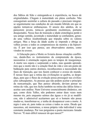 dos Sábios de Sião e entregando-se à experiência, na busca de
originalidades. Chegam à maturidade em plena confusão. Não
conseguiram assimilar a cultura do passado e precisam integrar-
se urgentemente nas condições de um mundo híbrido em que as
opções tornam-se embaraçosas. O anseio dos adultos, de se
parecerem jovens, torna-os geralmente excêntricos, portanto
desajustados. Nessa fase de transição a idade cronológica perde o
seu antigo sentido, juventude e maturidade se confundem, geran-
do uma velhice insubordinada que tripudia sobre os valores
antigos. Mas a força da idade acaba se impondo e obriga os
velhos jovens a todos os compromissos da mentira e da hipocri-
sia. É por isso que parece, aos observadores atentos, como
virados no avesso.
A Educação para a Morte os livraria dessas situações confliti-
vas, dando-lhes os instrumentos da compreensão da época,
necessários à orientação segura para os tempos de insegurança.
A morte nos espera e surpreende a todos, mas quando aprende-
mos que a morte não é a estação final da vida e sim um ponto de
baldeação para outros destinos, reconhecemos a necessidade das
fases de transição, que nos fazem conhecer o avesso do mundo.
É nessas fases que a rotina das civilizações se quebra, se despe-
daça, para que o fluxo da evolução possa prosseguir nas civiliza-
ções subseqüentes. As pessoas que não podem aceitar o princípio
da reencarnação, que lhes parece absurdo, deviam pensar na
rotina da vida, que nos fecha também na rotina das idéias feitas e
aceitas sem análise. Num Universo essencialmente dinâmico, em
que, como dizia Talles, não podemos entrar duas vezes num
mesmo rio, pois enquanto saímos das águas o rio já se modifi-
cou, não é admissível aceitarmos que só o homem não possa
mudar-se, transformar-se, e tenha de desaparecer com a morte. A
regra é uma só, para todas as coisas e todos os seres. Desde que
nascemos, até morrermos, a nossa própria vida individual é uma
constante mudança. Por isso perguntou o poeta mexicano Amado
Nervos: “É mais difícil renascer do que nascer?”
 
