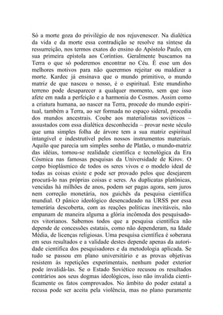 Só a morte goza do privilégio de nos rejuvenescer. Na dialética
da vida e da morte essa contradição se resolve na síntese da
ressurreição, nos termos exatos do ensino do Apóstolo Paulo, em
sua primeira epístola aos Coríntios. Geralmente buscamos na
Terra o que só poderemos encontrar no Céu. É esse um dos
melhores motivos para não querermos rejeitar ou maldizer a
morte. Kardec já ensinava que o mundo primitivo, o mundo
matriz de que nasceu o nosso, é o espiritual. Este mundinho
terreno pode desaparecer a qualquer momento, sem que isso
afete em nada a perfeição e a harmonia do Cosmos. Assim como
a criatura humana, ao nascer na Terra, procede do mundo espiri-
tual, também a Terra, ao ser formada no espaço sideral, procedia
dos mundos ancestrais. Coube aos materialistas soviéticos –
assustados com essa dialética desconhecida – provar neste século
que uma simples folha de árvore tem a sua matriz espiritual
intangível e indestrutível pelos nossos instrumentos materiais.
Aquilo que parecia um simples sonho de Platão, o mundo-matriz
das idéias, tornou-se realidade científica e tecnológica da Era
Cósmica nas famosas pesquisas da Universidade de Kirov. O
corpo bioplásmico de todos os seres vivos e o modelo ideal de
todas as coisas existe e pode ser provado pelos que desejarem
procurá-lo nas próprias coisas e seres. As duplicatas platônicas,
vencidas há milhões de anos, podem ser pagas agora, sem juros
nem correção monetária, nos guichês da pesquisa científica
mundial. O pânico ideológico desencadeado na URSS por essa
temerária descoberta, com as reações políticas inevitáveis, não
empanam de maneira alguma a glória incômoda dos pesquisado-
res vitorianos. Sabemos todos que a pesquisa científica não
depende de concessões estatais, como não dependeram, na Idade
Média, de licenças religiosas. Uma pesquisa científica é soberana
em seus resultados e a validade destes depende apenas da autori-
dade científica dos pesquisadores e da metodologia aplicada. Se
tudo se passou em plano universitário e as provas objetivas
resistem às repetições experimentais, nenhum poder exterior
pode invalidá-las. Se o Estado Soviético recusou os resultados
contrários aos seus dogmas ideológicos, isso não invalida cienti-
ficamente os fatos comprovados. No âmbito do poder estatal a
recusa pode ser aceita pela violência, mas no plano puramente
 