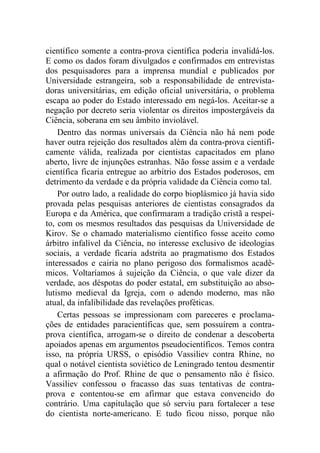 científico somente a contra-prova científica poderia invalidá-los.
E como os dados foram divulgados e confirmados em entrevistas
dos pesquisadores para a imprensa mundial e publicados por
Universidade estrangeira, sob a responsabilidade de entrevista-
doras universitárias, em edição oficial universitária, o problema
escapa ao poder do Estado interessado em negá-los. Aceitar-se a
negação por decreto seria violentar os direitos impostergáveis da
Ciência, soberana em seu âmbito inviolável.
Dentro das normas universais da Ciência não há nem pode
haver outra rejeição dos resultados além da contra-prova cientifi-
camente válida, realizada por cientistas capacitados em plano
aberto, livre de injunções estranhas. Não fosse assim e a verdade
científica ficaria entregue ao arbítrio dos Estados poderosos, em
detrimento da verdade e da própria validade da Ciência como tal.
Por outro lado, a realidade do corpo bioplásmico já havia sido
provada pelas pesquisas anteriores de cientistas consagrados da
Europa e da América, que confirmaram a tradição cristã a respei-
to, com os mesmos resultados das pesquisas da Universidade de
Kirov. Se o chamado materialismo científico fosse aceito como
árbitro infalível da Ciência, no interesse exclusivo de ideologias
sociais, a verdade ficaria adstrita ao pragmatismo dos Estados
interessados e cairia no plano perigoso dos formalismos acadê-
micos. Voltaríamos à sujeição da Ciência, o que vale dizer da
verdade, aos déspotas do poder estatal, em substituição ao abso-
lutismo medieval da Igreja, com o adendo moderno, mas não
atual, da infalibilidade das revelações proféticas.
Certas pessoas se impressionam com pareceres e proclama-
ções de entidades paracientíficas que, sem possuírem a contra-
prova científica, arrogam-se o direito de condenar a descoberta
apoiados apenas em argumentos pseudocientíficos. Temos contra
isso, na própria URSS, o episódio Vassiliev contra Rhine, no
qual o notável cientista soviético de Leningrado tentou desmentir
a afirmação do Prof. Rhine de que o pensamento não é físico.
Vassiliev confessou o fracasso das suas tentativas de contra-
prova e contentou-se em afirmar que estava convencido do
contrário. Uma capitulação que só serviu para fortalecer a tese
do cientista norte-americano. E tudo ficou nisso, porque não
 
