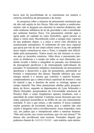 havia nem há possibilidade de se transformar em matéria a
natureza extrafísica do pensamento e da mente.
As pesquisas sobre a natureza do pensamento mostraram que
ele não está sujeito às leis físicas. Não está sujeito a condiciona-
mentos, não se desgasta nas emissões às maiores distâncias, não
sofre nenhuma influência da lei de gravidade e não é interditado
por nenhuma barreira física. Um pensamento emitido aqui e
agora pode ser captado no outro hemisfério, agora mesmo ou
daqui a vários anos. Reconhecido como a energia mais vigorosa
de que podemos dispor, é a única a servir com eficiência na
comunicação astronáutica. O isolamento de uma nave espacial
que passa por trás de um corpo celeste como a Lua, não podendo
nesse trajeto comunicar-se com a Terra, é rompido sem dificul-
dades pelo pensamento. Temos assim em nós mesmos os recur-
sos para as incursões cósmicas. Além disso o pensamento per-
corre as distâncias e o tempo em todas as suas dimensões, po-
dendo invadir o futuro e mergulhar no passado, nos fenômenos
de precognição (profecia) e de retrocognição (adivinhação do
passado). O treinamento telepático (transmissão do pensamento)
aperfeiçoa e desenvolve a ação do pensamento, permitindo ao
homem a onipresença dos deuses. Quando sabemos que essa
energia mental é a mesma que constitui o espírito humano,
compreendemos que a sobrevivência espiritual do homem é uma
lei natural e que o domínio da morte se restringe apenas ao
campo material. Nas fotos paranormais obtidas pelos pesquisa-
dores de Kirov, segundo os depoimentos de Lynn Schroeder e
Sheila Ostrander, pesquisadoras da Universidade americana de
Prentice Hall, o corpo bioplásmico aparece irradiante, sem a
opacidade do corpo material. Cientistas russos disseram que esse
corpo espiritual assemelha-se ao brilho de um céu intensamente
estrelado. É isso o que somos, e não matéria. E nessa condição
estelar gozamos da juventude eterna, pois o espírito não está
sujeito a desgastes nem a envelhecimento. Jesus respondeu, certa
vez, aos judeus que o interpelavam sobre a natureza humana:
“Não está escrito, nas vossas escrituras, que vós sois deuses?” Os
deuses não envelhecem nem morrem. Formados daquilo que
podemos chamar de essência mental – nem matéria, nem antima-
 