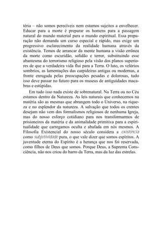 téria – não somos perecíveis nem estamos sujeitos a envelhecer.
Educar para a morte é preparar os homens para a passagem
natural do mundo material para o mundo espiritual. Essa prepa-
ração não demanda um curso especial e rápido, mas exige um
progressivo esclarecimento da realidade humana através da
existência. Temos de arrancar da mente humana a visão errônea
da morte como escuridão, solidão e terror, substituindo esse
abantesma do terrorismo religioso pela visão dos planos superio-
res de que a verdadeira vida flui para a Terra. O luto, os velórios
sombrios, as lamentações das carpideiras antigas ou modernas, a
fronte enrugada pelas preocupações pesadas e dolorosas, tudo
isso deve passar no futuro para os museus de antiguidades maca-
bras e estúpidas.
Em tudo isso nada existe de sobrenatural. Na Terra ou no Céu
estamos dentro da Natureza. As leis naturais que conhecemos na
matéria são as mesmas que abrangem todo o Universo, na rique-
za e no esplendor da natureza. A salvação que todos os crentes
desejam não vem dos formalismos religiosos de nenhuma Igreja,
mas do nosso esforço cotidiano para nos transformarmos de
prisioneiros da matéria e da animalidade primitiva para a espiri-
tualidade que carregamos oculta e abafada em nós mesmos. A
Filosofia Existencial do nosso século considera a existência
como subjetividade pura, o que vale dizer que somos espíritos. A
juventude eterna do Espírito é a herança que nos foi reservada,
como filhos de Deus que somos. Porque Deus, a Suprema Cons-
ciência, não nos criou do barro da Terra, mas da luz das estrelas.
 