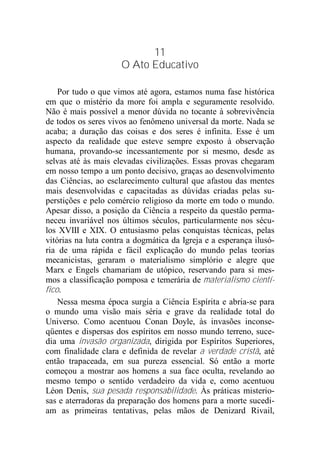 11
O Ato Educativo
Por tudo o que vimos até agora, estamos numa fase histórica
em que o mistério da more foi ampla e seguramente resolvido.
Não é mais possível a menor dúvida no tocante à sobrevivência
de todos os seres vivos ao fenômeno universal da morte. Nada se
acaba; a duração das coisas e dos seres é infinita. Esse é um
aspecto da realidade que esteve sempre exposto à observação
humana, provando-se incessantemente por si mesmo, desde as
selvas até às mais elevadas civilizações. Essas provas chegaram
em nosso tempo a um ponto decisivo, graças ao desenvolvimento
das Ciências, ao esclarecimento cultural que afastou das mentes
mais desenvolvidas e capacitadas as dúvidas criadas pelas su-
perstições e pelo comércio religioso da morte em todo o mundo.
Apesar disso, a posição da Ciência a respeito da questão perma-
neceu invariável nos últimos séculos, particularmente nos sécu-
los XVIII e XIX. O entusiasmo pelas conquistas técnicas, pelas
vitórias na luta contra a dogmática da Igreja e a esperança ilusó-
ria de uma rápida e fácil explicação do mundo pelas teorias
mecanicistas, geraram o materialismo simplório e alegre que
Marx e Engels chamariam de utópico, reservando para si mes-
mos a classificação pomposa e temerária de materialismo cientí-
fico.
Nessa mesma época surgia a Ciência Espírita e abria-se para
o mundo uma visão mais séria e grave da realidade total do
Universo. Como acentuou Conan Doyle, às invasões inconse-
qüentes e dispersas dos espíritos em nosso mundo terreno, suce-
dia uma invasão organizada, dirigida por Espíritos Superiores,
com finalidade clara e definida de revelar a verdade cristã, até
então trapaceada, em sua pureza essencial. Só então a morte
começou a mostrar aos homens a sua face oculta, revelando ao
mesmo tempo o sentido verdadeiro da vida e, como acentuou
Léon Denis, sua pesada responsabilidade. Às práticas misterio-
sas e aterradoras da preparação dos homens para a morte sucedi-
am as primeiras tentativas, pelas mãos de Denizard Rivail,
 