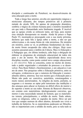 discípulo e continuador de Pestalozzi, no desenvolvimento de
uma educação para a morte.
Toda a longa fase anterior, envolta em superstições mágicas e
misticismo alienante, dos tempos primitivos até à primeira
metade do século XIX, foi apenas de preparação dramática,
sombria e trágica da criatura humana para o mistério insondável
em que toda a Humanidade seria fatalmente tragada. É incrível
que as igrejas cristãs se esforcem tanto, até hoje, para manter
essa situação desesperante no mundo. Ainda há pouco o Papa
Paulo VI, mostrando-se preocupado com a sua morte próxima,
declarou que nada fala a Igreja sobre a morte, a não ser que
sobrevivemos a ela numa forma de vida misteriosa. De mistério
em mistério, como se vê, os problemas fundamentais da vida e
da morte foram escapando das mãos dos clérigos. Hoje esses
assuntos passaram para o âmbito da Ciência. Mas é à Educação e
à Pedagogia que, em última instância, cabe hoje a obrigação de
elaborar os programas de orientação educacional de todos nós
para o ato de morrer. Na didática especializada dessa nova
disciplina ressalta, como ponto central novo campo educacional,
o ato educativo. Nele se concentra, como no núcleo do átomo,
todo o poder organizador e orientador do processo a se desen-
volver. Para René Hubert e Kerchensteiner, o ato educativo é um
ato de amor. Nas pesquisas sobre a Educação primitiva, entre os
selvagens, evidenciou-se que a natureza da Educação é essenci-
almente afetiva, amorosa. Isso nos mostra que a Educação para a
Morte não pode ser coercitiva, autoritária, constrangedora e
muito menos aterrorizadora. As religiões da morte, portanto, se
negaram a si mesmas ao optar pelo terrorismo das maldições e
das ameaças para educar os homens no difícil ofício de morrer e
de suportar a morte ao seu redor. Simone de Beauvoir observou,
em contato com materialistas ideologicamente convictos, que
morrer é uma necessidade natural do homem, que os materialis-
tas temem, principalmente, a solidão da morte. Nada sabem,
como os religiosos, sobre os segredos da morte. Deve ser por
isso que sempre morrem de olhos abertos, deixando aos vivos o
trabalho de fechá-los. Se os materialistas pudessem ser filósofos,
não se importariam com a solidão da morte, pois se nela tudo se
 