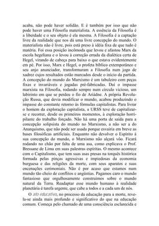 acaba, não pode haver solidão. E é também por isso que não
pode haver uma Filosofia materialista. A essência da Filosofia é
a liberdade e o seu objeto é ela mesma. A Filosofia é a captação
livre da realidade que nos dá uma livre concepção do mundo. O
materialista não é livre, pois está preso à idéia fixa de que tudo é
matéria. Foi essa posição incômoda que levou e afastou Marx da
escola hegeliana e o levou à correção errada da dialética certa de
Hegel, virando de cabeça para baixo o que estava evidentemente
em pé. Por isso, Marx e Hegel, o profeta bíblico extemporâneo e
seu anjo anunciador, transformaram a Filosofia num jogo de
xadrez cujos resultados estão marcados desde o início da partida.
A concepção do mundo do Marxismo é um tabuleiro com peças
fixas e invariáveis e jogadas pré-fabricadas. Daí o impasse
marxista na Filosofia, rodando sempre num círculo vicioso, um
labirinto em que se perdeu o fio de Ariádne. A própria Revolu-
ção Russa, que devia modificar o mundo, acabou produzindo o
impasse do constante retorno às fórmulas capitalistas. Para livrar
o homem da exploração capitalista, a URSS teve de capitalizar-
se e recorrer, desde os primeiros momentos, à exploração horri-
pilante do trabalho forçado. Não há uma porta de saída para a
concepção solipsista do mundo no Marxismo, a não ser a do
Anarquismo, que não pode ser usada porque esvairia em breve as
bases filosóficas artificiais. Enquanto não devolver o Espírito à
sua concepção do mundo, o Marxismo não alçará vôo. Ficará
rodando no chão por falta de uma asa, como explicava o Prof.
Bressane de Lima em suas palestras espíritas. O mesmo acontece
com o Capitalismo, que tem suas asas presas na torquês histórica
formada pelas pinças agressivas e impiedosas da economia
burguesa e das religiões da morte, com seus aparatos e suas
encenações cerimoniais. Não é por acaso que estamos num
mundo tão cheio de conflitos e angústias. Pagamos caro o mundo
fantasioso que orgulhosamente construímos sobre o mundo
natural da Terra. Readaptar esse mundo humano à realidade
planetária é tarefa urgente, que cabe a todos e a cada um de nós.
O ato educativo, no processo da educação para a morte, reve-
la-se ainda mais profundo e significativo do que na educação
comum. Começa pelo chamado de uma consciência esclarecida e
 