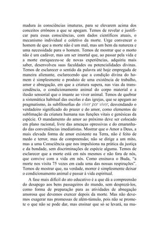 madura às consciências imaturas, para se elevarem acima dos
conceitos errôneos a que se apegam. Temos de revelar e justifi-
car para essas consciências, com dados científicos atuais, o
mecanismo individual e coletivo da morte. Urge convencer o
homem de que a morte não é um mal, mas um bem da natureza e
uma necessidade para o homem. Temos de mostrar que o morto
não é um cadáver, mas um ser imortal que, ao passar pela vida e
a morte enriqueceu-se de novas experiências, adquiriu mais
saber, desenvolveu suas faculdades ou potencialidades divinas.
Temos de esclarecer o sentido da palavra até hoje empregada de
maneira alienante, esclarecendo que a condição divina do ho-
mem é simplesmente o produto de uma existência de trabalho,
amor e abnegação, em que a criatura supera, nas vias da trans-
cendência, o condicionamento animal do corpo material e a
ilusão sensorial que o imante ao viver animal. Temos de quebrar
a sistemática habitual das escolas e das igrejas, que se apegam ao
pragmatismo, às subfilosofias do viver por viver, desvendando o
verdadeiro significado do prazer e do amor, como elementos de
sublimação da criatura humana nas funções vitais e genésicas da
espécie. O mandamento do amor ao próximo deve ser colocado
em plano racional, livre das ameaças opressivas e do emaranha-
do das conveniências imediatistas. Mostrar que o Amor a Deus, a
mais elevada forma de amor existente na Terra, não é feito de
medo e terror, mas de compreensão; não se dirige a um mito,
mas a uma Consciência que nos impulsiona na prática da justiça
e da bondade, sem discriminações de espécie alguma. Temos de
esclarecer que a morte está em nós mesmos e não fora de nós,
que convive com a vida em nós. Como ensinava o Buda, “a
morte nos visita 75 vezes em cada uma das nossas respirações”.
Temos de mostrar que, na verdade, morrer é simplesmente deixar
o condicionamento animal e passar à vida espiritual.
A fase mais difícil do ato educativo é a que dá a compreensão
do desapego aos bens passageiros do mundo, sem desprezá-los,
como forma de preparação para as atividades de abnegação
amorosa que devemos exercer depois da morte. Mas não deve-
mos exagerar nas promessas de além-túmulo, pois não se prome-
te o que não se pode dar, mas ensinar que só se levará, na mu-
 