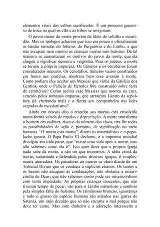 elementos vitais dos velhos sacrificados. É um processo genero-
so de troca no qual os clãs e as tribos se revigoram.
O pavor maior da morte provém da idéia de solidão e escuri-
dão. Mas os teólogos acharam que isso era pouco e oficializaram
as lendas remotas do Inferno, do Purgatório e do Limbo, a que
não escapam nem mesmo as crianças mortas sem batismo. De tal
maneira se aumentaram os motivos do pavor da morte, que ela
chegou a significar desonra e vergonha. Para os judeus, a morte
se tornou a própria impureza. Os túmulos e os cemitérios foram
considerados impuros. Os cenotáfios, túmulos vazios construídos
em honra aos profetas, mostram bem essa aversão à morte.
Como podiam eles aceitar um Messias que vinha da Galiléia dos
Gentios, onde o Palácio de Herodes fora construído sobre terra
de cemitérios? Como aceitar esse Messias que morreu na cruz,
vencido pelos romanos impuros, que arrancara Lázaro da sepul-
tura (já cheirando mal) e o fizera seu companheiro nas lides
sagradas do messianismo?
Ainda em nossos dias o respeito aos mortos está envolvido
numa forma velada de repulsa e depreciação. A morte transforma
o homem em cadáver, risca-o do número dos vivos, tira-lhe todas
as possibilidades de ação e, portanto, de significação no meio
humano. “O morto está morto”, dizem os materialistas e o popu-
lacho ignaro. O Papa Paulo VI declarou, e a imprensa mundial
divulgou em toda parte, que “existe uma vida após a morte, mas
não sabemos como ela é”. Isso quer dizer que a própria Igreja
nada sabe da morte, a não ser que morremos. A idéia cristã da
morte, sustentada e defendida pelas diversas igrejas, é simples-
mente aterradora. Os pecadores ao morrer se vêem diante de um
Tribunal Divino que os condena a suplícios eternos. Os santos e
os beatos não escapam às condenações, não obstante a miseri-
córdia de Deus, que não sabemos como pode ser misericordioso
com tanta impiedade. As próprias crianças inocentes, que não
tiveram tempo de pecar, vão para o Limbo misterioso e sombrio
pela simples falta do batismo. Os criminosos broncos, ignorantes
e todo o grosso da espécie humana são atirados nas garras de
Satanás, um anjo decaído que só não encarna o mal porque não
deve ter carne. Mas com dinheiro e a adoração interesseira a
 