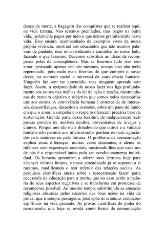 dança da morte, a bagagem das conquistas que se realizar aqui,
na vida terrena. Não seremos premiados, mas pagos na outra
vida, justamente pagos por tudo o que demos gratuitamente nesta
vida. Esse ensino, acompanhado de exemplos vivos da nossa
própria vivência, mostrará aos educandos que não usamos pala-
vras de piedade, mas os convidamos a caminhar ao nosso lado,
fazendo o que fazemos. Devemos substituir as idéias de recom-
pensa pelas de conseqüência. Mas se fizermos tudo isso sem
amor, pensando apenas em nós mesmos, nossos atos não terão
repercussão, pois nada mais fizemos do que cumprir o nosso
dever, no contrato social e universal da convivência humana.
Ninguém faz sem ter aprendido, mas ninguém aprende sem
fazer. Assim, a reciprocidade do nosso fazer nos liga profunda-
mente aos outros nas malhas da lei de ação e reação, mostrando-
nos de maneira objetiva e subjetiva que somos todos necessários
uns aos outros. A convivência humana é entretecida de interes-
ses, desconfianças, despeitos e aversões, sobre um pano de fundo
em que o amor, a simpatia e o respeito oferecem precária base de
sustentação. Grande parte dessa tessitura de malquerenças recí-
procas provêm de motivos ocultos, provenientes de invejas e
ciúmes. Porque uns são mais dotados do que outros e a vaidade
humana não permite aos inferiorizados perdoar os mais agracia-
dos pela natureza ou pela fortuna. O problema da reencarnação
explica essas diferenças, muitas vezes chocantes, e alenta os
infelizes com esperanças racionais, mostrando-lhes que cada um
de nós é o responsável único pelo seu condicionamento indivi-
dual. Os homens aprendem a tolerar suas derrotas hoje para
alcançar vitórias futuras, e nesse aprendizado já se superam a si
mesmos, modificando o teor inferior das relações sociais. As
pesquisas científicas atuais sobre a reencarnação fazem parte
necessária da educação para a morte, que no caso perde a maio-
ria de seus aspectos negativos e se transforma em promessa de
recompensa possível. Ao mesmo tempo, substituindo as ameaças
religiosas absurdas pelos socorros das boas ações na vida de
prova, que é sempre passageira, predispõe às criaturas condições
espirituais na vida presente. As provas científicas do poder do
pensamento, que hoje se revela como forma de comunicação
 