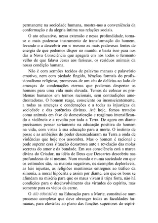 permanente na sociedade humana, mostra-nos a conveniência da
conformação e da alegria íntima nas relações sociais.
O ato educativo, nessa extensão e nessa profundidade, torna-
se o mais poderoso instrumento de transformação do homem,
levando-o a descobrir em si mesmo as mais poderosas fontes de
energia de que podemos dispor no mundo, e basta isso para nos
dar a Nova Consciência que apagará em nós todos o fermento
velho de que falava Jesus aos fariseus, os resíduos animais da
nossa condição humana.
Não é com sermões tecidos de palavras mansas e palavrório
emotivo, nem com piedade fingida, bênçãos formais do profis-
sionalismo religioso, promessas de um céu de delícias ao lado de
ameaças de condenações eternas que podemos despertar os
homens para uma vida mais elevada. Temos de colocar os pro-
blemas humanos em termos racionais, sem contradições ame-
drontadoras. O homem reage, consciente ou inconscientemente,
a todas as ameaças e condenações e a todas as injustiças da
sociedade e das potências divinas. Até hoje, fomos tratados
como animais em fase de domesticação e reagimos intensifican-
do a violência e a revolta por toda a Terra. De agora em diante
precisamos pensar seriamente na educação positiva do homem
na vida, com vistas à sua educação para a morte. O instinto de
posse e as ambições do poder desencadearam na Terra a onda de
violências que hoje nos assombra. Mas o homem é racional e
pode superar essa situação desastrosa ante a revelação das molas
secretas do amor e da bondade. Em sua consciência está a marca
divina do Criador, na idéia de Deus que Descartes descobriu nas
profundezas de si mesmo. Num mundo e numa sociedade em que
os estímulos são, na maioria negativos, os exemplos deploráveis,
as leis injustas, as religiões mentirosas entregues ao tráfico da
simonia, a moral hipócrita e assim por diante, em que os bons se
afundam na miséria para que os maus vivam à tripa forra, não há
condições para o desenvolvimento das virtudes do espírito, mas
somente para os vícios da carne.
O ato educativo, na Educação para a Morte, constitui-se num
processo complexo que deve abranger todas as faculdades hu-
manas, para elevá-las ao plano das funções superiores do espíri-
 